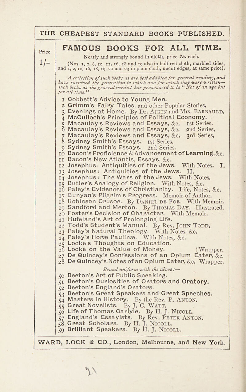 THE CHEAPEST STANDARD BOOKS PUBLISHED. Price 1/- FAMOUS BOOKS FOR ALL TIME. Neatly and strongly bound in clotll, price Is. each. (Nos. I, 2, 8, lo, Ti, i6, i8 and 19 also in half red cloth, marbled sides, and I, 2,10, 16, 18, 19, 20 and 23 in plain cloth, uncut edges, at same price). A collectio7t of such books as are best adafded for general reading, and have survived the generation in which and for which they were written— such books as the general verdict has pronounced to be Not of an age but for all time. 1 Cobbett’s Advice to Young Men. 2 Grimm’s Fairy Tales, and other Popular Stories. 3 Evenings at Home. By Dr. Aikin and Mrs. Barbauld, 4 McCulloch’s Principles of Political Economy. 5 Macaulay’s Reviews and Essays, &c. ist Series, 6 Macaulay’s Reviews and Essays, &c. 2nd Series. 7 Macaulay’s Reviews and Essays, &c. 3rd Series, 8 Sydney Smith’s Essays, ist Series. 9 Sydney Smith’s Essays. 2nd Series. 10 Bacon’s Proficience & Advancement of Learn ing,«S:c. 11 Bacon’s New Atlantis, Essays, &c. 12 Josephus: Antiquities of the Jews. With Notes. I. 13 Josephus: Antiquities of the Jews. II. 14 Josephus : The Wars of the Jews. With Notes. 15 Butler’s Analogy of Religion. With Notes, &c. 16 Paley’s Evidences of Christianity. Life, Notes, &c. 17 Bunyan’s Pilgrim’s Progress. Memoir of Author. 18 Robinson Crusoe. By Daniel de Foe. With Memoir. 19 Sandford and Merton. By Thomas Day. Illustrated. 20 Foster’s Decision of Character. With Memoir. 21 Hufeland’s Art of Prolonging Life. 22 Todd’s Student’s Manual. By Rev. John Todd, 23 Paley’s Natural Theology. With Notes, &c. 24 Paley’s Horae Paulinae. With Notes, &c. 25 Locke’s Thoughts on Education. 26 Locke on the Value of Money. [Wrapper. 27 De Quincey’s Confessions of an Opium Eater, &c. 28 De Quincey’s Notes of an Opium Eater, &c. Wrapper. Bound uniform with the cibovet— 50 Beeton’s Art of Public Speaking. 51 Beeton’s Curiosities of Orators and Oratory. 52 Beeton’s England’s Orators. 53 Beeton’s Great Speakers and Great Speeches. 54 Masters in History. By the Rev. P. Anton. 55 Great Novelists. By J. C. Watt, 56 Life of Thomas Carlyle. By H. J. Nicoll. 57 England’s Essayists. By Rev. Peter Anton. 58 Great Scholars. By II. J. Nicoll. 59 Brilliant Speakers. By H. J. Nicoll.