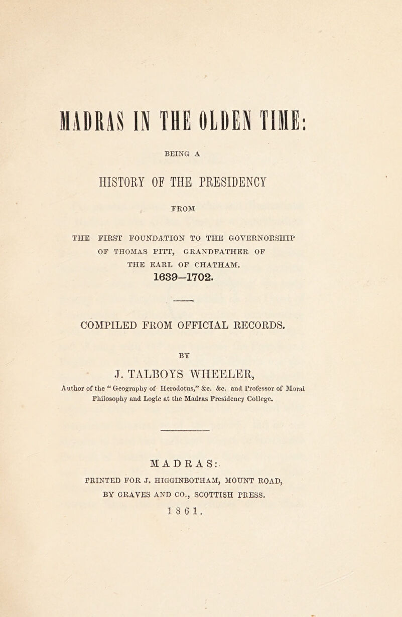 HADRAnN THEOIRP TIME: BEING A HISTORY OF THE PRESIDENCY FROM THE FIRST FOUNDATION TO THE GOVERNORSHIP OF THOMAS PITT, GRANDFATHER OF THE EARL OP CHATHAM. 1639-1702. COMPILED FROM OFFICIAL RECORDS. BY .1. TALBOTS WHEELER, Author of the  Geography of Herodotus,” &c. &c. and Professor of Moral Philosophy and Logic at the Madras Presidency College. MADRAS: PRINTED FOR J. HIGGINBOTHAM, MOUNT ROAD, BY GRAVES AND CO., SCOTTISH PRESS.