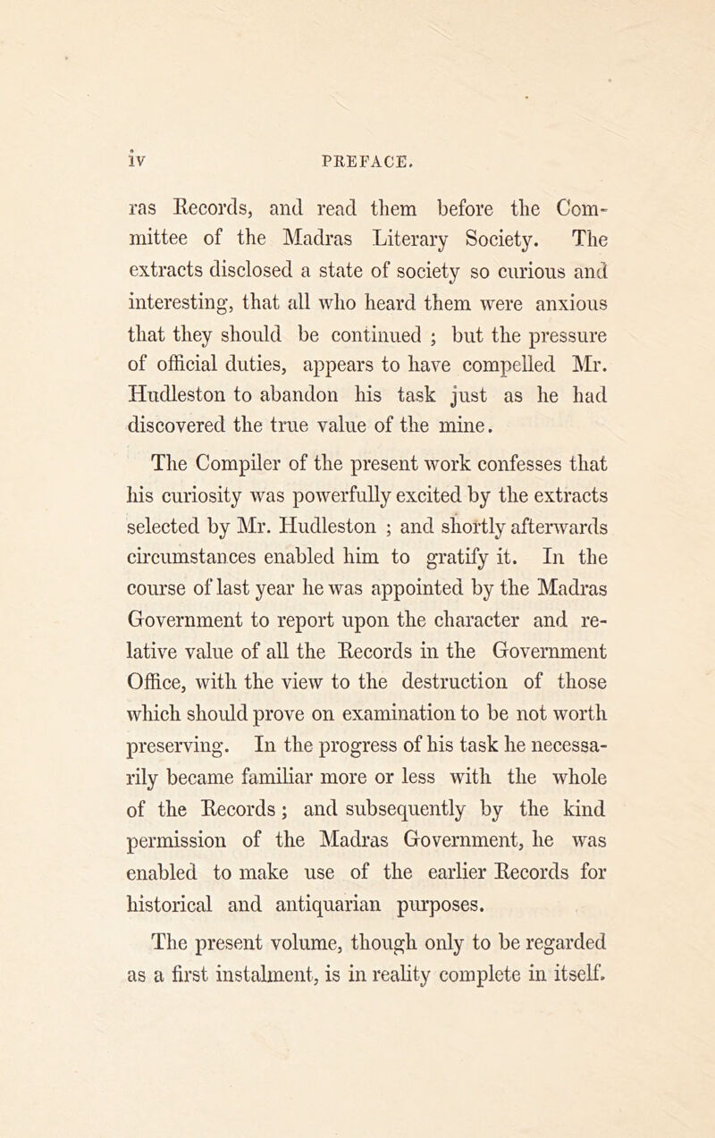 ras Eecorcls, and read them before the Com- mittee of the Madras Literary Society. The extracts disclosed a state of society so curious and interesting, that all who heard them were anxious that they should be continued ; but the pressure of official duties, appears to have compelled Mr. Hudleston to abandon his task just as he had discovered the true value of the mine. The Compiler of the present work confesses that his curiosity was powerfully excited by the extracts selected by Mr. Hudleston ; and shortly afterwards circumstances enabled him to gratify it. In the course of last year he was appointed by the Madras Government to report upon the character and re- lative value of all the Eecords in the Government Office, with the view to the destruction of those which should prove on examination to be not worth preserving. In the progress of his task he necessa- rily became familiar more or less with the whole of the Eecords; and subsequently by the kind permission of the Madras Government, he was enabled to make use of the earlier Eecords for historical and antiquarian purposes. The present volume, though only to be regarded as a first instalment, is in reality complete in itseE.