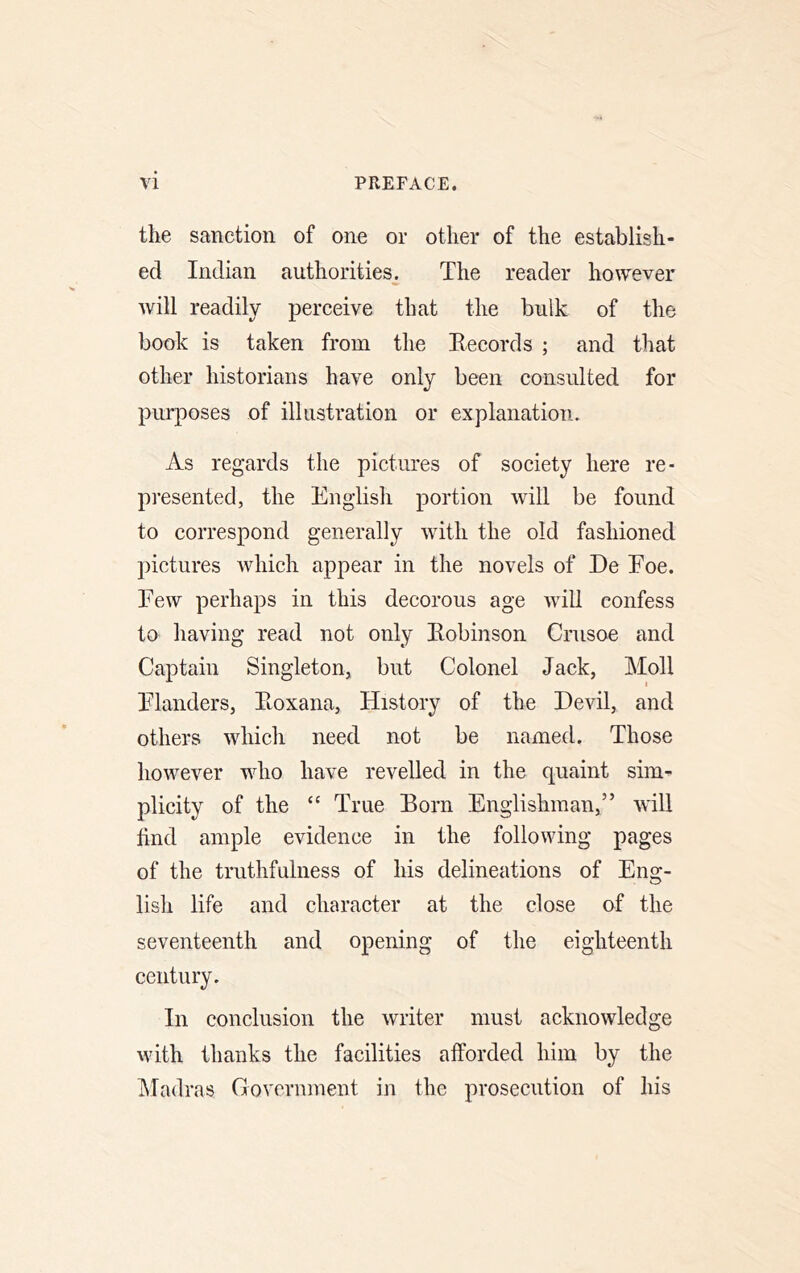 the sanction of one or other of the establish- ed Indian authorities. The reader however Avill readily perceive that the bulk of the book is taken from the Eecords ; and that other historians have only been consulted for purposes of illustration or explanation. As regards the pictures of society here re- presented, the English portion will be found to correspond generally with the old fashioned pictures which appear in the novels of De Eoe. Few perhaps in this decorous age wiU confess to having read not only Kobinson Crusoe and Captain Singleton, but Colonel Jack, Moll Elanders, Eoxana, History of the Devil, and others which need not be named. Those however who have revelled in the quaint sim- plicity of the “ True Born Englishman,” will find ample evidence in the following pages of the truthfulness of his delineations of Eng- lish life and character at the close of the seventeenth and opening of the eighteenth century. In conclusion the writer must acknowledge with thanks the facilities afforded him by the hladras Government in the prosecution of his