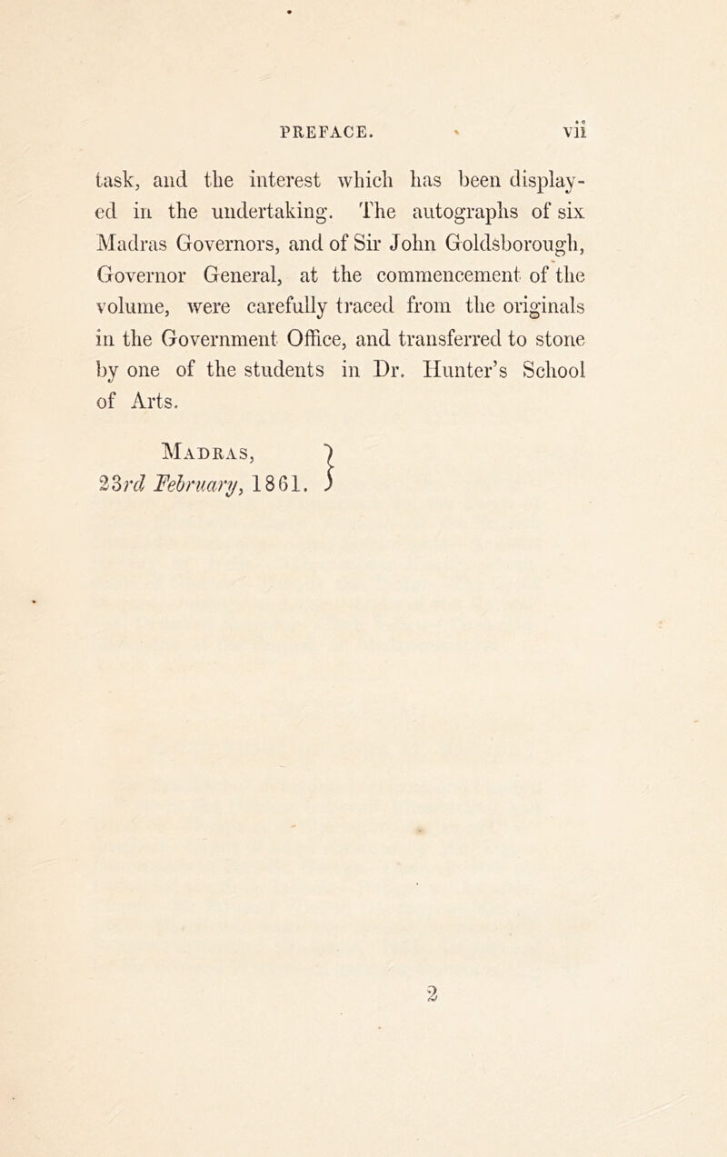 task, and the interest which has been display- ed in the undertaking. The autographs of six Madras Governors, and of Sir John Goldsborough, Governor General, at the commencement of the volume, were carefully traced from the originals in the Government Office, and transferred to stone by one of the students in Dr. Hunter’s School of Arts.
