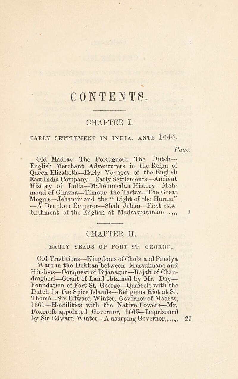 CONTENTS CHAPTEK I. EARLY SETTLEMENT IN INDIA. ANTE 1640. Page, Old Madras—The Portuguese—The Dutch— English Merchant Adventurers in the Peign of Queen Elizabeth—Early Voyages of the English East India Company—Early Settlements—Ancient History of India—Mahommedan History—Mah- moud of Ghazna—Timour the Tartar—The Great Moguls—Jehanjir and the Light of the Haram” —A Drunken Emperor—Shah Jehan—First esta- blishment of the English at Madraspatanam...1 CHAPTER II. EARLY YEARS OF FORT ST. GEORGE. Old Traditions—Kingdoms of Chola and Pandya —Wars in the Dekkan between Mussulmans and Hindoos—Conquest of Bijanagur—Rajah of Chaii- draghcri—Grant of Land obtained by Mr. Day— Foundation of Fort St. George—Quarrels with the Dutch for the Spice Islands—Religious Riot at St. Thome—Sir Edward Winter, Governor of Madras, 1661—Hostilities with the Native Powers—Mr. Foxcroft appointed Governor, 1665—Imprisoned by Sir Edward Winter—A usurping Governor,,, „, 2i