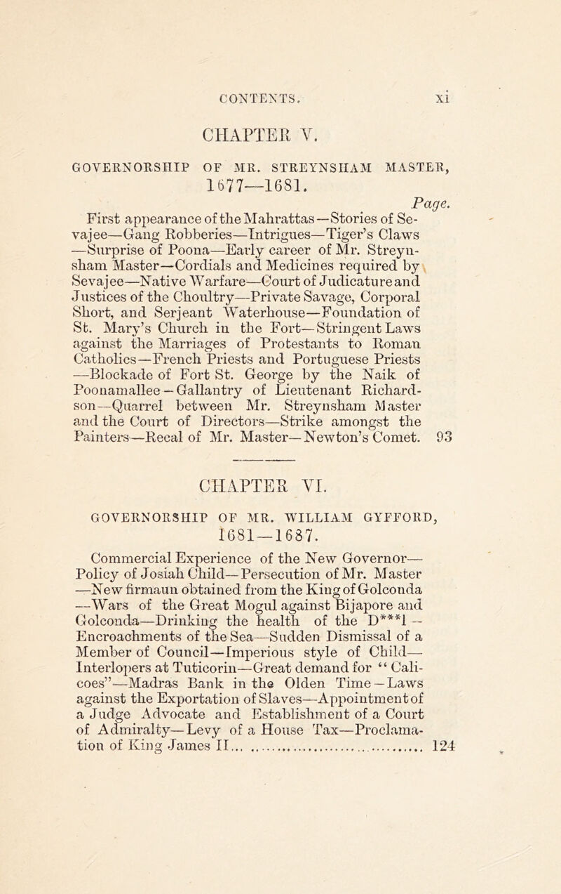 CHAPTER Y. GOVERNORSHIP OF xMR. STREYNSIIAM MASTER, 1677—1681. Page. First appearance of the Mahrattas—Stories of Se- vajee—Gang Robberies—Intrigues—Tiger’s Claws —Surprise of Poona—Early career of Mr. Streyn- sham Master—Cordials and Medicines required by y Sevajee—Native Warfare—Court of Judicatureand Justices of the Choidtry—Private Savage, Corporal Short, and Serjeant Waterhouse—Foundation of Sfc. Mary’s Church iu the Fort—Stringent Laws against the Marriages of Protestants to Roman Catholics—French Priests and Portuguese Priests —Blockade of Fort St. George by the Naik of Poonamallee — Gallantry of Lieutenant Richard- son—Quarrel between Mr. Streynsham Master and the Court of Directors—Strike amongst the Painters—Recal of Mr. Master—Newton’s Comet. 93 CHAPTER YI. GOVERNORSHIP OF MR. WILLIAM GYFFORD, 1681 — 1687. Commercial Experience of the New Governor— Policy of Josiah Child—Persecution of Mr. Master —New firmaun obtained from the Kiugof Golconda —Wars of the Great Mogul against Bijapore and Golconda—Drinking the health of the D***l — Encroachments of the Sea—Sadden Dismissal of a Member of Council—Imperious style of Child— Interlopers at Tuticorin—Great demand for “ Cali- coes”—Madras Bank in the Olden Time —Laws against the Exportation of Slaves—Appointment of a Judge Advocate and Establishment of a Court of Admiralty—Levy of a House Tax—Proclama-