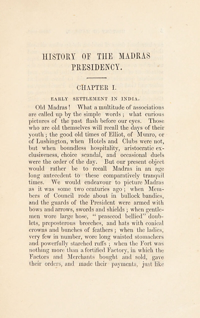 HISTORY OF THE MADRAS PRESIDENCY. CHAPTER I. EARLY SETTLEMENT IN INDIA. Old Madras ! What a multitude of associations are called up by the simple words ; what curious pictures of the past flash before our eyes. Those who are old themselves will recall the days of their youth ; the good old times of Elliot, of Munro, or of Lushington, when Hotels and Clubs were not, but when boundless hospitality, aristocratic ex- clusiveness, choice scandal, and occasional duels were the order of the day. But our present object would rather be to recall Madras in an age long antecedent to these comparatively tranquil times. We would endeavour to picture Madras as it was some two centuries ago ; when Mem- bers of Council rode about in bullock bandies, and the guards of the President were armed with bows and arrows, swords and shields ; when gentle- men wore large hose, “ peasecod bellied” doub- lets, preposterous breeches, and hats with conical crowns and bunches of feathers ; when the ladies, very few in number, wore long waisted stomachers and powerfully starched ruffs ; when the Port was nothing more than a fortified Eactory, in which the Factors and Merchants bought and sold, gave their orders, and made their payments, just like