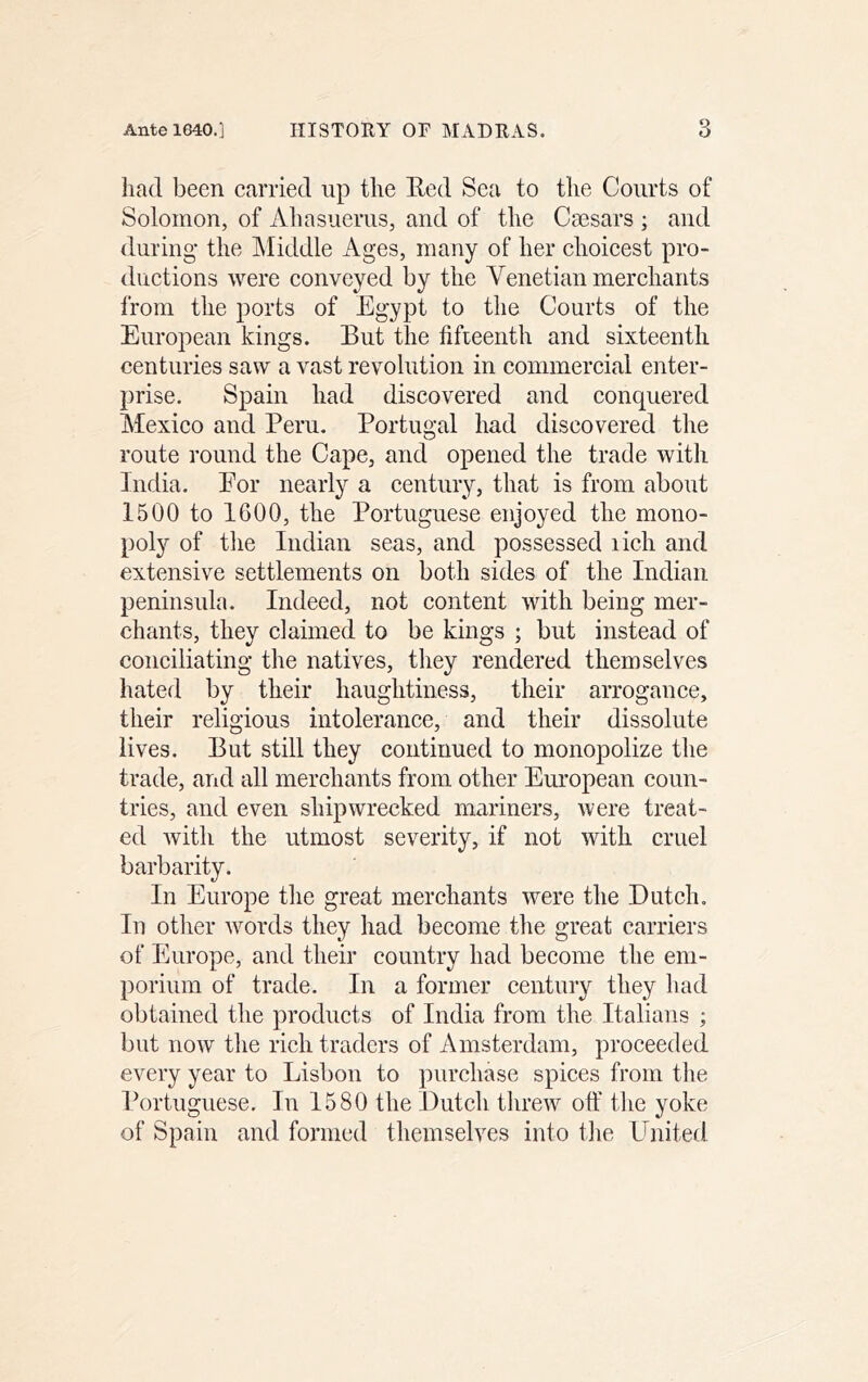 liad been carried up the Eed Sea to the Courts of Solomon, of Ahasuerus, and of the Csesars ; and during the Middle Ages, many of her choicest pro- ductions were conveyed by the Venetian merchants from the ports of Egypt to the Courts of the European kings. But the fifteenth and sixteenth centuries saw a vast revolution in commercial enter- prise. Spain had discovered and conquered Mexico and Peru. Portugal had discovered the route round the Cape, and opened the trade with India. Eor nearly a century, that is from about 1500 to 1600, the Portuguese enjoyed the mono- poly of the Indian seas, and possessed lich and extensive settlements on both sides of the Indian peninsula. Indeed, not content with being mer- chants, they claimed to be kings ; but instead of conciliating the natives, tliey rendered themselves hated by their haughtiness, their arrogance, their religious intolerance, and their dissolute lives. But still they continued to monopolize the trade, and all merchants from other European coun- tries, and even shipwrecked mariners, were treat- ed with the utmost severity, if not with cruel barbarity. In Europe the great merchants were the Dutch. In other words they had become the great carriers of Europe, and their country had become the em- porium of trade. In a former century they had obtained the products of India from the Italians ; but now tlie rich traders of Amsterdam, proceeded every year to Lisbon to purchase spices from tlie Portuguese. In 1580 the Dutch tlireiv off the yoke of Spain and formed themselves into tlie United