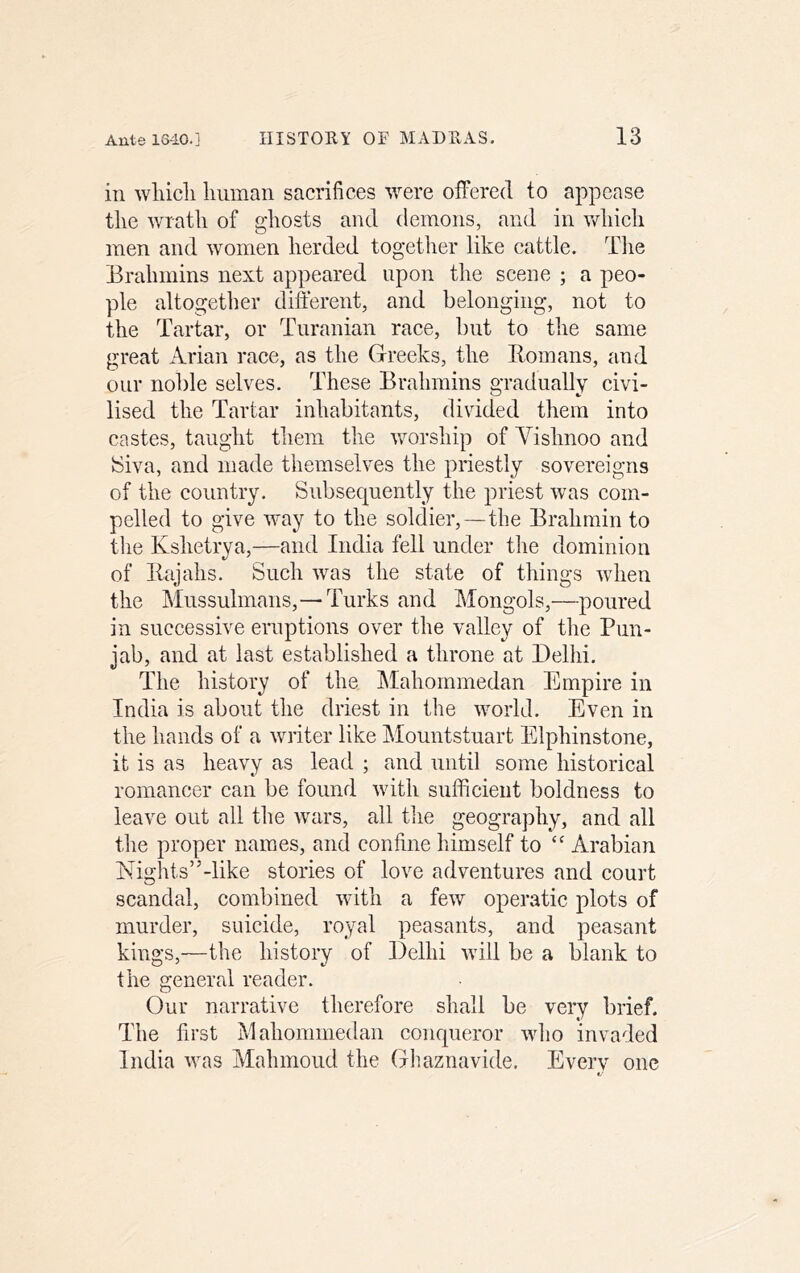 in wliicli liiiman sacrifices were offered to appease tlie wrath of ghosts and demons, and in vdiieh men and women herded together like cattle. Tlie Erahmins next appeared upon the seene ; a peo- ple altogetlier different, and belonging, not to the Tartar, or Turanian race, but to the same great Arian race, as the Greeks, the Homans, and our noble selves. These Brahmins gradually civi- lised the Tartar inhabitants, divided them into eastes, taught them the Vvorship of Yishnoo and tSiva, and made themselves the priestly sovereigns of the country. Subsequently the priest was eom- pelled to give way to the soldier,—the Brahmin to the Kshetrya,—and India fell under the dominion of Rajahs. Sueh was the state of things when the Mussulmans,—Turks and Mongols,—poured in suceessive eruptions over the valley of tlie Pun- jab, and at last established a throne at Delhi. The history of the IMahommedan Empire in India is about the driest in the world. Even in the hands of a writer like Mountstuart Elphinstone, it is as heavy as lead ; and until some historical romancer ean be found with sufficient boldness to leave out all the wars, all tlie geography, and all tlie proper names, and confine himself to “ Arabian Nights”-like stories of love adventures and court scandal, combined with a few operatic plots of murder, suicide, royal peasants, and peasant kings,—the history of Delhi will be a blank to the general reader. Our narrative therefore shall be very brief. The first Mahommedan eonqueror who invaded India was Mahmoud the Ghaznavide, Everv one