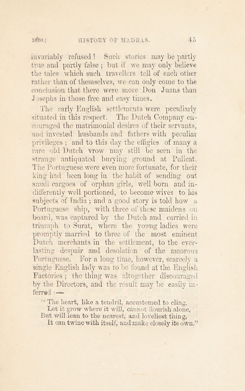 4 y invariably refused ! Siicn stories may be partly true and partly false ; but if we may only believe the tales which such travellers tell of each other rather than of themselves, we can only eome to the conclusion that there were more Don Juans than J isephs in those free and easy times. Thi? early Engdisli settlements were peculiarly situated in this respect. The Dutch Company en- couraged the matrimonial desires of their servants, and invested husbands and fathers with peculiar ])rivileges ; and to this day the effigies of many a rare ohl 1 )utch vrow mav still be seen in the t.' strange antiquated burying ground at Puiicat. d'he Portuguese were even more fortunate, for tiieit king had been long in the habit of sending out small cargoes of orphan girls, well born and in- ditfereiitly well portioned, to become wives to liis subjects of India ; and a good story is told how a Portuguese ship, with three of these maidens on board, was captured by the Dutch and carried in triumph to Surat, where the young ladies were promptly married to three of the most eminent Duteli merchants in the settlement, to the ever- lasting despair and desolation of the amorous Portuguese. Por a long time, however, scarcely a single English lady was to l)e found at the English Factories ; the thing w'as altogether discouraged by the Directors, and the result may be easily in- ferred ■ — The Iieart, like a tendril, accustomed to cling, Let it grow wdiere it wilt, cannot hourish alone, But will lean to the nearest, and loveliest thing. It can twine with itself, and make closely iffi oWn.”