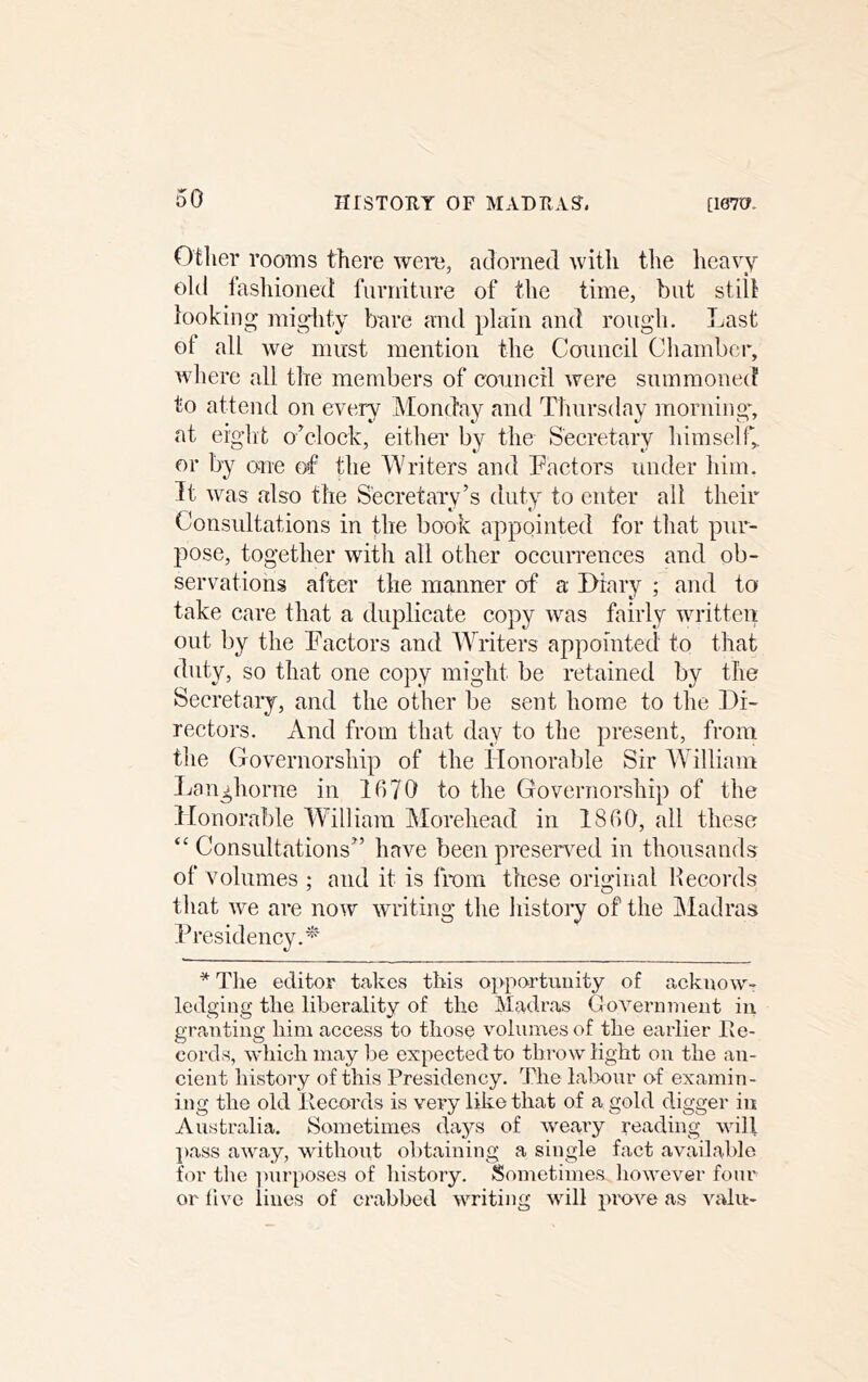 Otlier rooms there were, adorned with the heavy old fashioned! fnrnitnre of the time, but still looking mighty bare and plain and rongh. Last of all we must mention the Conncil Chamber, where all the members of council were summoned to attend on every Monday and Thursday morning, at eight o’clock, either by the Secretary himself,, or by o;ne erf the Writers and Tactors under him. It was also the Secretary’s duty to enter all their Consultations in the book appointed for that pur- pose, together with all other occurrences and ob- servations after the manner of a Diary ; and to take care that a duplicate copy was fairly written out by the Factors and Writers appointed to that duty, so that one copy might be retained by the Secretary, and the other be sent home to the Di- rectors. x\nd from that day to the present, from the Governorship of the Honorable Sir William Langhorne in 1670 to the Governorship of the Honorable William Morehead in 1860, all these “ Consultations” have been preserved in thousands of volumes ; and it is from these original Records that we are now writing the histoiy of the ]\Iadras Presidency.* * The editor t<akes this opportunity of acknow- ledging the liberality of the Madras Covernnient in granting him access to those volumes of the earlier Ee- cords, which may be expected to throw light on the an- cient history of this Presidency. The labour o^f examin- ing the old llecords is very like that of a gold digger in Australia. Sometimes days of weary reading will j)ass away, without obtaining a single fact available for tlie ]mrposes of history. Sometimes liowever four or live lines of crabbed writing will prove as valu-