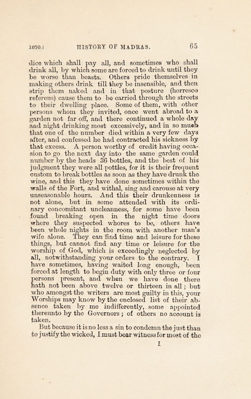 (lice which shall pay all, and sometimes who shall drink all, by which some are forced to drink until they bo worse than beasts. Others pride themselves in making others drink till they be insensible, and then strip them naked and in that posture (horresco referens) cause them to be carried through the streets to their dwelling place. Some of them, with other persons w'hom they invited, once went abroad to a garden not far off, and there continued a whole day and night drinking most excessively, and in so mu®b that one of the number died within a very few days after, and confessed he had contracted his sickness by that excess. A person worthy of credit having occa- sion to go the next day into the same garden could number by the heads 36 bottles, and the best of his judgment they were all pottles, for it is their frequent custom to break bottles as soon as they have drunk the wine, and this they have done sometimes within the walls of the Fort, and withal, sing and carouse at very unseasonable hours. And this their drunkenness is not alone, but in some attended with its ordi- nary concomitant uncleanness, for some have been found breaking oj>en in the night time doors where they suspected whores to be, others have been w^hole nights in the room with another man’s wife alone. They can find time and leisure for these things, but cannot find any time or leisure for the worship of God, which is exceedingly neglected by all, notwithstanding your orders to the contrary. I have sometimes, having waited long enough, l^een forced at length to begin duty with only three or four persons present, and when we have done there hath not been above twelve or thirteen in all; but who amongst the writers are most guilty in this, your Worships may know by the enclosed list of their ab- sence taken by me indifferently,. some appointed thereunto by the Governors ; of others no account is taken. But because it is no less a sin to condemn the just than to justify the wicked, I must bear witness for most of the I