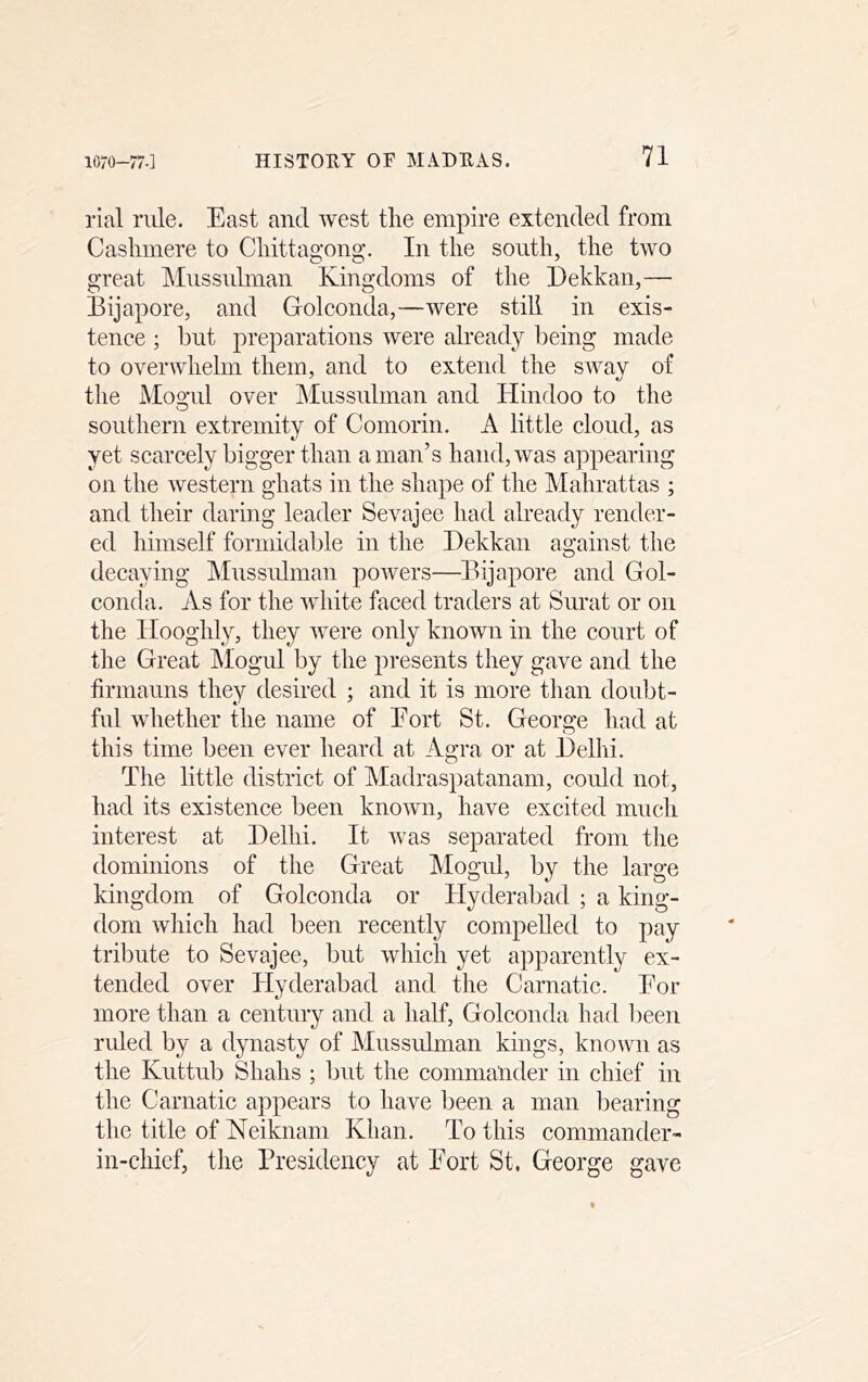 rial rule. East and west the empire extended from Cashmere to Chittagong. In the south, the two great hlussulman Kingdoms of the Eekkan,— Bijapore, and Golconda,—were still in exis- tence ; but preparations were already being made to overwhelm them, and to extend the sway of the Moo-ul over Mussulman and Hindoo to the southern extremity of Comorin. A little cloud, as yet scarcely bigger than a man’s hand, was appearing on the western ghats in the shape of the Mahrattas ; and their daring leader Sevajee had already render- ed himself formidable in the Dekkan against the decaying Mussidman powers—Bijapore and Gol- conda. As for the white faced traders at Surat or on the Hooghly, they were only known in the court of the Great Alogul by the presents they gave and the firmauns they desired ; and it is more than doubt- ful whether the name of Eort St. George had at this time been ever heard at Agra or at Delhi. The little district of Madraspatanam, could not, had its existence been known, have excited much interest at Delhi. It was separated from the dominions of the Great Mogul, by the large kingdom of Golconda or Hyderabad ; a king- dom which had been recently compelled to pay tribute to Sevajee, but which yet apparently ex- tended over Hyderabad and the Carnatic. Eor more than a century and a half, Golconda had lieen ruled by a dynasty of Mussulman kings, known as the Kuttub Shahs ; but the commander in chief in the Carnatic appears to have been a man bearing the title of Neiknam Khan. To this commander- in-chief, the Presidency at Eort St. George gave