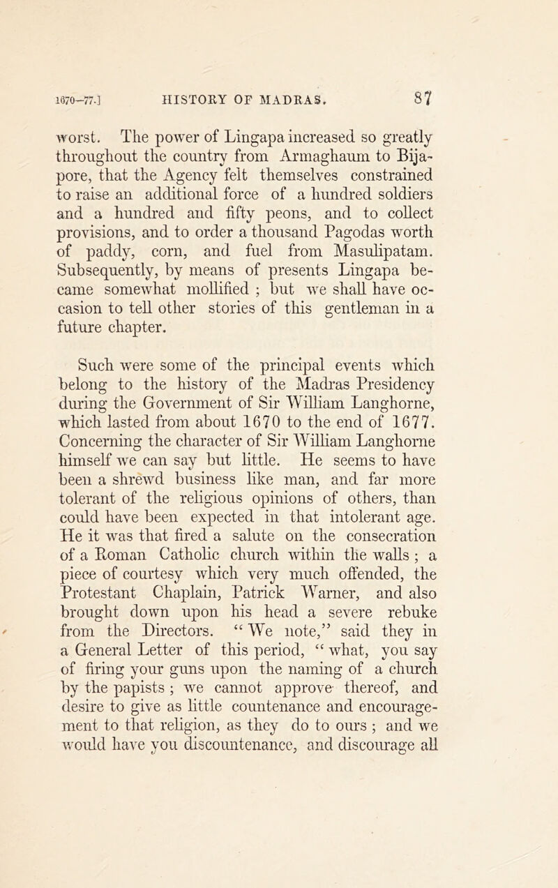 worst. The power of Lingapa increased so greatly throughout the country from Armaghauni to Bija- pore, that the Agency felt themselves constrained to raise an additional force of a hundred soldiers and a hundred and fifty peons, and to collect provisions, and to order a thousand Pagodas worth of paddy, corn, and fuel from Masulipatam. Subsequently, by means of presents Lingapa be- came somewhat mollified ; but we shall have oc- casion to ted other stories of this gentleman in a future chapter. Such were some of the principal events which belong to the history of the Madras Presidency during the Government of Sir William Langhorne, which lasted from about 1670 to the end of 1677. Concerning the character of Sir AVildam Langhorne himself we can say but dttle. He seems to have been a shrewd business like man, and far more tolerant of the religious opinions of others, than could have been expected in that intolerant age. He it was that fired a salute on the consecration of a Ptoman Cathode church within the wads ; a piece of courtesy which very much offended, the Protestant Chaplain, Patrick AParner, and also brought down upon his head a severe rebuke from the Directors. “ AVe note,” said they in a General Letter of this period, ‘‘ what, you say of firing your guns upon the naming of a church by the papists ; we cannot approve thereof, and desire to give as little countenance and encourage- ment to that redgion, as they do to ours ; and we would have you discountenance, and discourage ad