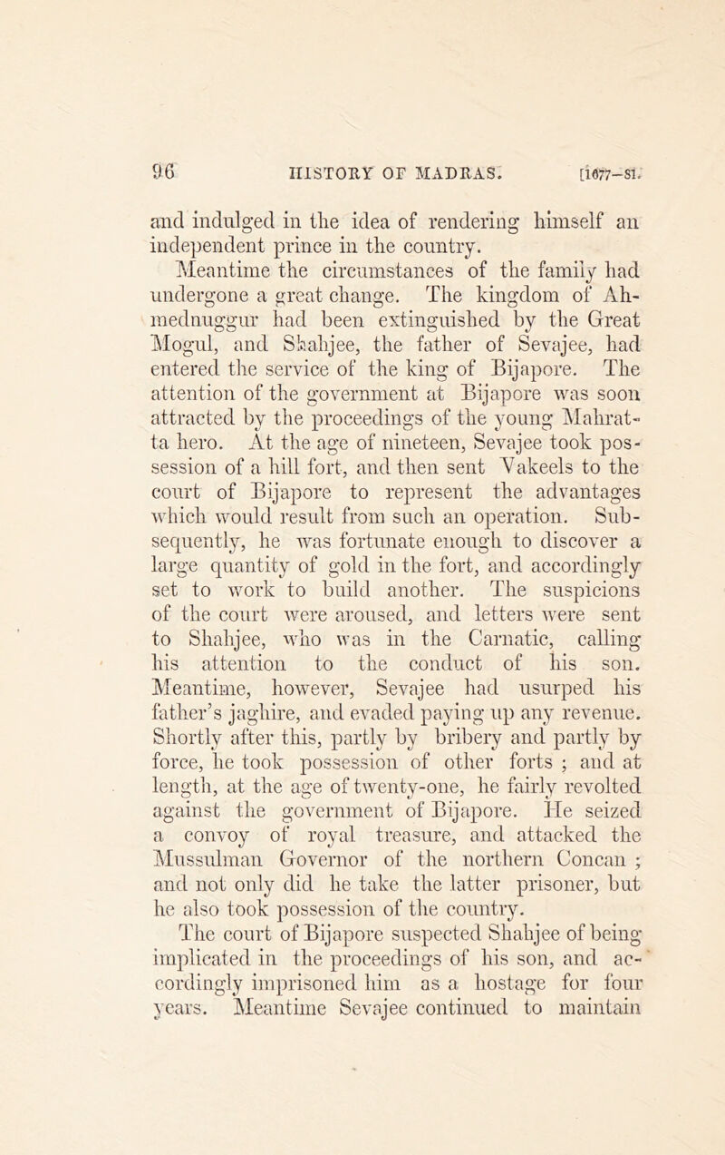 and indulged in the idea of rendering himself an independent prince in the country. Meantime the circumstances of the family had undergone a great change. The kingdom of Ah- mednuggur had been extinguished by the Great hlogul, and Shahjee, the father of Sevajee, had entered the service of the king of Bijapore. The attention of the government at Bijapore was soon attracted by the proceedings of the young Malirat- ta hero. At the age of nineteen, Sevajee took pos- session of a hill fort, and then sent Y akeels to the court of Bijapore to represent the advantages which would result from such an operation. Sub- sequently, he was fortunate enough to discover a large quantity of gold in the fort, and accordingly set to work to build another. The suspicions of the court were aroused, and letters were sent to Shahjee, who was in the Carnatic, calling his attention to the conduct of his son. hfeantime, however, Sevajee had usurped his father’s jaghire, and evaded paying up any revenue. Shortly after this, partly by bribery and partly by force, he took possession of other forts ; and at length, at the age of twenty-one, he fairly revolted against the government of Bijapore. He seized a convoy of royal treasure, and attacked the Mussulman Governor of the northern Concan ; and not only did he take the latter prisoner, but he also took possession of the countiy. The court of Bijapore suspected Shahjee of being implicated in the proceedings of his son, and ac- cordingly imprisoned him as a hostage for four years. Meantime Sevajee continued to maintain