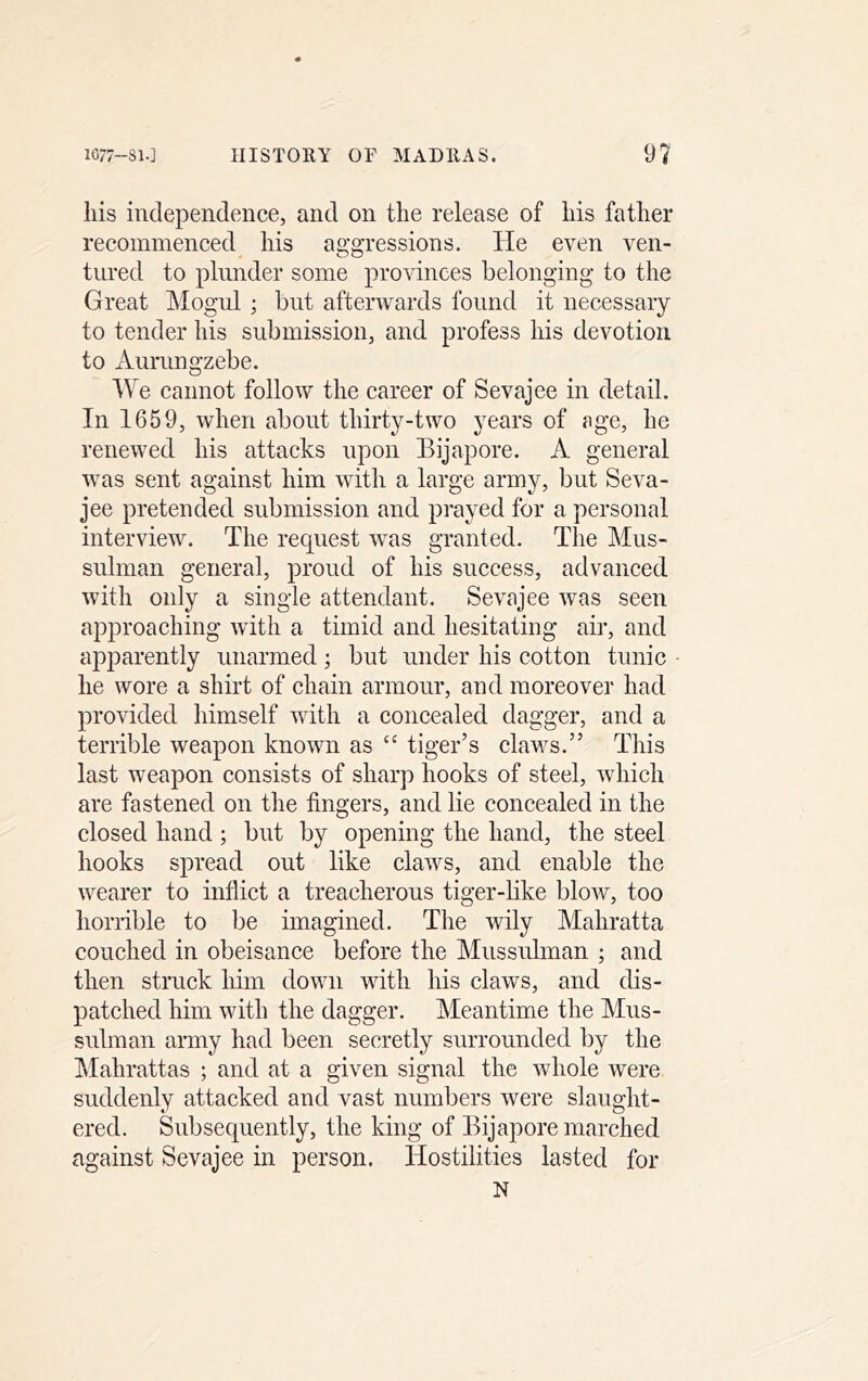 liis independence, and on the release of his father recommenced his aggressions. He even ven- tured to plunder some provinces belonging to the Great Mogul ; but afterwards found it necessary to tender his submission, and profess his devotion to xiurimgzebe. We cannot follow the career of Sevajee in detail. In 1659, when about thirty-two years of nge, he renewed his attacks upon Eijapore. A general was sent against him with a large army, but Seva- jee pretended submission and prayed for a personal interview. The request was granted. The Mus- sulman general, proud of his success, advanced with only a single attendant. Sevajee was seen approaching with a timid and hesitating air, and apparently unarmed; but under his cotton tunic he wore a shirt of chain armour, and moreover had provided himself with a concealed dagger, and a terrible weapon known as “ tiger’s claws.” This last weapon consists of sharp hooks of steel, which are fastened on the fingers, and lie concealed in the closed hand ; but by opening the hand, the steel hooks spread out like claws, and enable the wearer to inflict a treacherous tiger-like bloAv, too horrible to be imagined. The wily Mahratta couched in obeisance before the Mussulman ; and then struck him down with his claws, and dis- patched him with the dagger. Meantime the Mus- sulman army had been secretly surrounded by the Mahrattas ; and at a given signal the whole were suddenly attacked and vast numbers were slaught- ered. Subsequently, the king of Eijapore marched against Sevajee in person. Hostilities lasted for