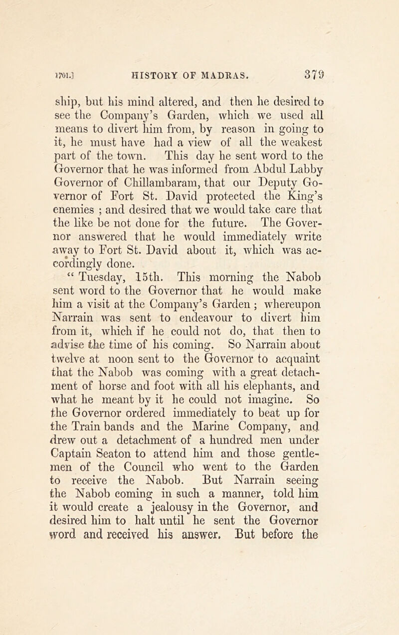 sliip, but Ills mind altered, and then he desired to see the Company’s Garden, which we used all means to divert him from, by reason in going to it, he must have had a view of all the weakest part of the town. This day he sent word to the Governor that he was informed from Abdul Labby Governor of Chillambaram, that our Deputy Go- vernor of Fort St. David protected the King’s enemies ; and desired that we would take care that the like be not done for the future. The Gover- nor answered that he would immediately write away to Fort St. David about it, which was ac- cordingly done. “ Tuesday, 15th. This morning the Nabob sent word to the Governor that he would make him a visit at the Company’s Garden ; whereupon Narrain was sent to endeavour to divert him from it, which if he could not do, that then to advise the time of his coming. So Narrain about twelve at noon sent to the Governor to acquaint that the Nabob was coming with a great detach- ment of horse and foot with all his elephants, and what he meant by it he could not imagine. So the Governor ordered immediately to beat up for the Train bands and the Marine Company, and drew out a detachment of a hundred men under Captain Seaton to attend him and those gentle- men of the Council who went to the Garden to receive the Nabob. But Narrain seeing the Nabob coming in such a manner, told him it would create a jealousy in the Governor, and desired him to halt until he sent the Governor word and received his answer. But before the