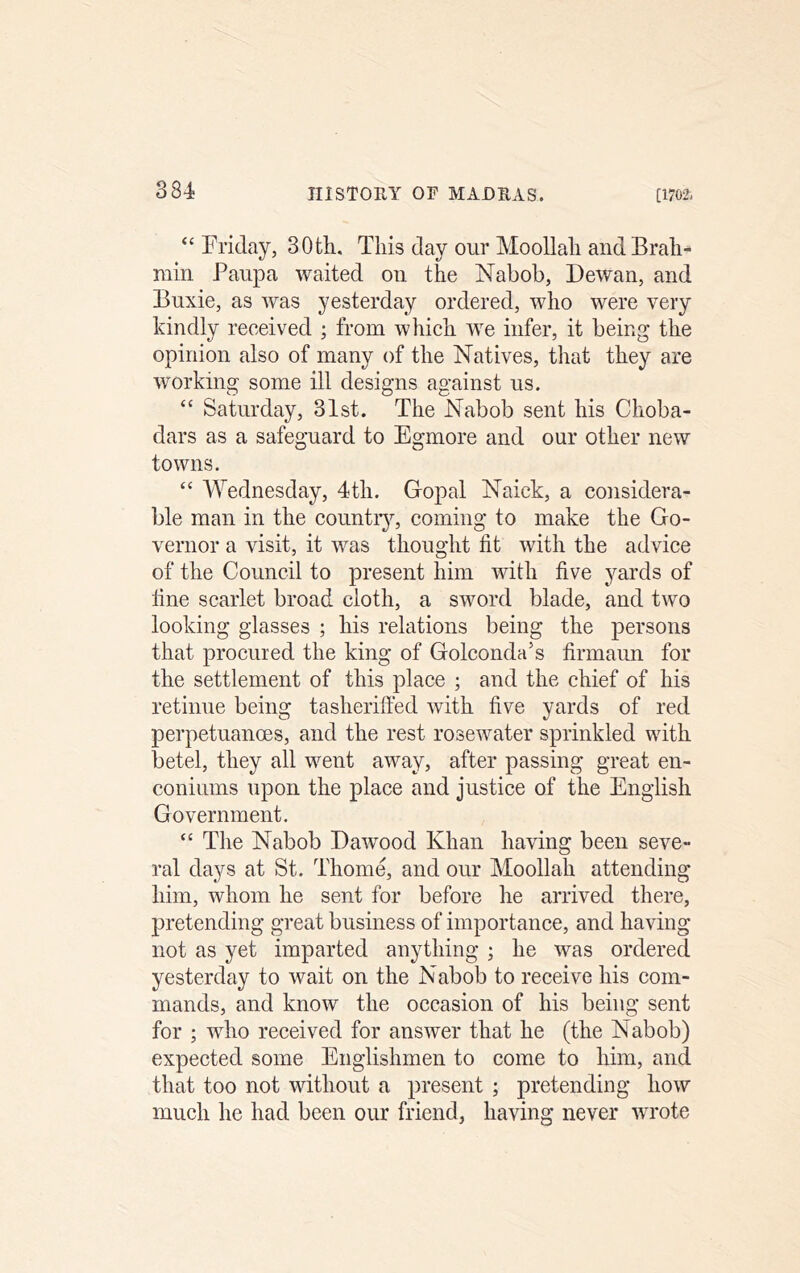 “ Friday, 30th, This day our MooUah andBrah^ min Paupa waited on the Nabob, Dewan, and Buxie, as was yesterday ordered, who were very kindly received ; from which we infer, it being the opinion also of many of the Natives, that they are working some ill designs against us. “ Saturday, 31st. The Nabob sent his Choba- dars as a safeguard to Egmore and our other new towns. “ Wednesday, 4th. Gopal Naick, a considera- ble man in the countiy, coming to make the Go- vernor a visit, it was thought fit with the advice of the Council to present him with five yards of fine scarlet broad cloth, a sword blade, and two looking glasses ; his relations being the persons that procured the king of Golconda’s firmaun for the settlement of this place ; and the chief of his retinue being tasheriffed with five yards of red perpetuanoes, and the rest rosewater sprinkled with betel, they all went away, after passing great en- coniums upon the place and justice of the English Government. “ The Nabob Dawood Khan having been seve- ral days at St. Thome, and our Moollah attending him, whom he sent for before he arrived there, pretending great business of importance, and having not as yet imparted anything ; he was ordered yesterday to wait on the Nabob to receive his com- mands, and know the occasion of his being sent for ; who received for answer that he (the Nabob) expected some Englishmen to come to him, and that too not without a present ; pretending how much he had been our friend, having never wrote