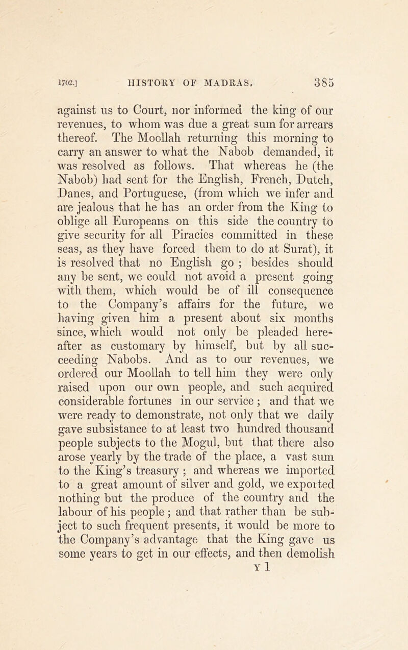 against ns to Court, nor informed the king of our revenues, to whom was due a great sum for arrears thereof. The Moollah returning this morning to carry an answer to what the Nabob demanded, it was resolved as follows. That whereas he (the Nabob) had sent for the English, French, Datch, Danes, and Portuguese, (from which we infer and are jealous that he has an order from the King to oblige all Europeans on this side the country to give security for all Piracies committed in these seas, as they have forced them to do at Surat), it is resolved that no English go ; besides should any be sent, we could not avoid a present going with them, which would be of ill eonsequence to the Company’s affairs for the future, we having given him a present about six months since, which would not only be pleaded here- after as customary by himself, but by all suc- ceeding Nabobs. And as to our revenues, we ordered our Moollah to tell him they were only raised upon our own people, and such acquired considerable fortunes in our service ; and that we were ready to demonstrate, not only that we daily gave subsistance to at least two hundred thousand people subjects to the Mogul, but that there also arose yearly by the trade of the place, a vast sum to the King’s treasmy ; and whereas we imported to a great amount of silver and gold, we expoited nothing but the produce of the country and the labour of his people ; and that rather than be sub- ject to such frequent presents, it would be more to the Company’s advantage that the King gave us some years to get in our effects, and then demolish Yl