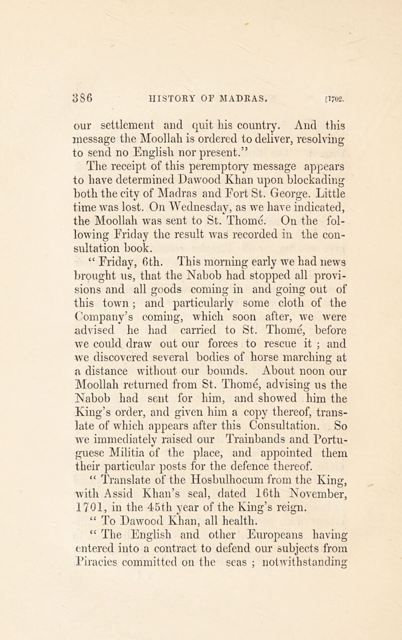 our settlement and qnit liis country. And this message the Moollah is ordered to deliver, resolving to send no English nor present.” The receipt of this peremptory message appears to have determined Dawood Khan upon blockading both the city of Madras and Eort St. George. Little time was lost. On Wednesday, as we have indicated, the Moollah was sent to St. Thome. On the fol- lowing Eriday the result was recorded in the con- sultation book. “ Eriday, 6th. This morning early we had news brought us, that the Nabob had stopped all provi- sions and all goods coming in and going out of this town; and particularly some cloth of the Company’s coming, which soon after, we were advised he had carried to St. Thome, before we could draw out our forces to rescue it ; and we discovered several bodies of horse marching at a distance without our bounds. About noon our Moollah returned from St. Thome, advising ns the Nabob had sent for him, and showed him the King’s order, and given him a copy thereof, trans- late of which appears after this Consultation. So we immediately raised our Trainbands and Portu- guese Militia of the place, and appointed them their particular posts for the defence thereof. “ Translate of the Hosbulhocum from the King, with Assid Khan’s seal, dated 16th November, 1701, in the 45th year of the King’s reign. “ To Dawood Khan, all health. “ The English and other Europeans having entered into a contract to defend our subjects from Piracies committed on the seas ; notwithstanding