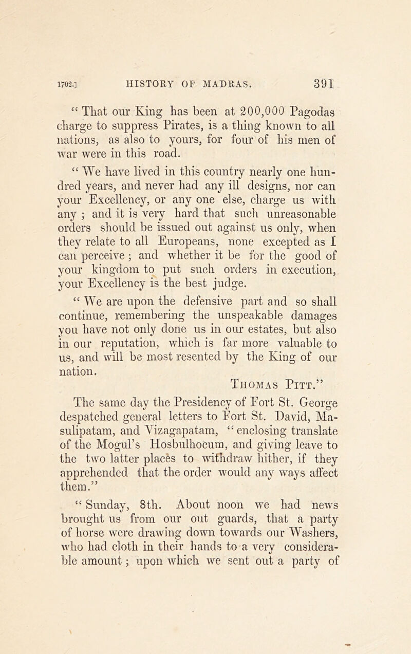 ‘‘ That our King has been at 200,000 Pagodas charge to suppress Pirates, is a thing known to all nations, as also to yours, for four of his men of war were in this road. We have lived in this country nearly one hun- dred years, and never had any ill designs, nor can your Excellency, or any one else, charge us with any ; and it is very hard that such unreasonable orders should be issued out against us onl}'', when they relate to all Europeans, none excepted as I can perceive ; and whether it be for the good of your kingdom to put such orders in execution, your Excellency is the best judge. ‘‘ We are upon the defensive part and so shall continue, remembering the unspeakable damages you have not only done us in our estates, but also in our reputation, which is far more valuable to us, and will be most resented by the King of our nation. Thomas Pitt.” The same day the Presidency of Fort St. George despatched general letters to Port St. David, Ma- sulipatam, and Vizagapatam, “ enclosing translate of the Mogul’s Hosbulhocum, and giving leave to the two latter places to withdraw hither, if they apprehended that the order would any ways affect them.” ‘‘ Sunday, 8th. About noon we had news brought us from our out guards, that a party of horse were drawing down towards our Washers, who had cloth in their hands to a very considera- ble amount; upon which we sent out a party of