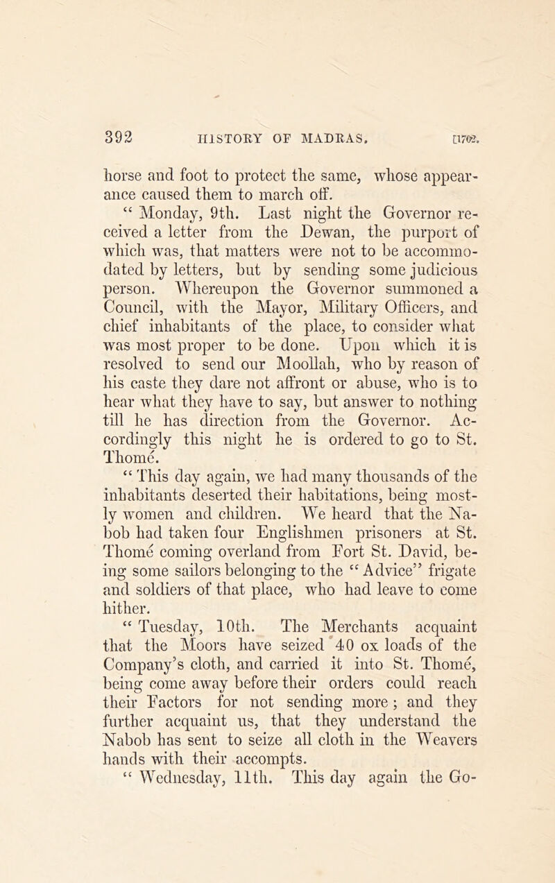 horse and foot to protect the same, whose appear- ance caused them to march otf. “ Monday, 9th. Last night the Governor re- ceived a letter from the Dewan, the purport of which was, that matters were not to be accommo- dated by letters, but by sending some judicious person. Whereupon the Governor summoned a Couneil, with the Mayor, Military Officers, and chief inhabitants of the place, to consider wliat was most proper to be done. Upon whieh it is resolved to send our Moollah, who by reason of his caste they dare not affront or abuse, who is to hear what they have to say, but answer to nothing till he has direction from the Governor. Ac- cordingly this night he is ordered to go to St. Thome. “ This day again, we had many thousands of the inhabitants deserted their habitations, being most- ly women and children. We heard that the Na- bob had taken four Englishmen prisoners at St. Thome coming overland from Eort St. David, be- ing some sailors belonging to the “Advice” frigate and soldiers of that place, who had leave to come hither. “ Tuesday, 10th. The Merchants acquaint that the Moors have seized 40 ox loads of the Company’s cloth, and carried it into St. Thome, being come away before their orders could reach their Factors for not sending more; and they further acquaint us, that they understand the Nabob has sent to seize all cloth in the Weavers hands with their accompts. “ Wednesday, 11th. This day again the Go-