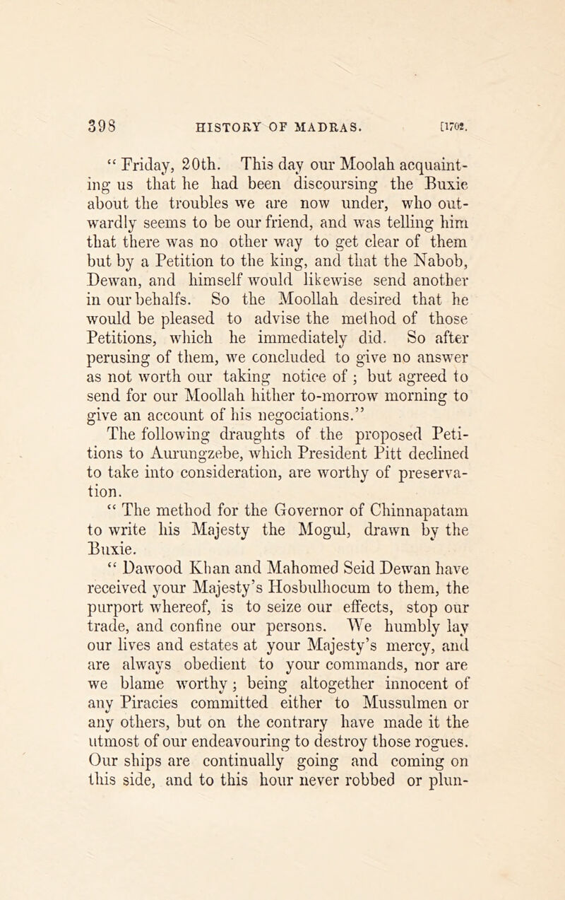 “ Friday, 20th. This day our Moolah acquaint- ing us that he had been discoursing the Buxie about the troubles we are now under, who out- wardly seems to be our friend, and was telling him that there ’vvas no other way to get elear of them but by a Petition to the king, and that the Nabob, Dewan, and himself would likewise send another in ourbehalfs. So the Moollah desired that he would be pleased to advise the method of those Petitions, which he immediately did. So after perusing of them, we concluded to give no answer as not worth our taking notice of ; but agreed to send for our Moollah hither to-morrow morning to give an account of liis negociations.” The following draughts of the proposed Peti- tions to Aurungzebe, which President Pitt declined to take into consideration, are worthy of preserva- tion. “ The method for the Governor of Chinnapatam to write his Majesty the ]\Iogul, drawn by the Buxie. “ Dawood Khan and Mahomed Seid Dewan have received your Majesty’s Hosbulhocum to them, the purport whereof, is to seize our effects, stop our trade, and confine our persons. We humbly lay our lives and estates at your Majesty’s mercy, and are always obedient to your commands, nor are we blame worthy; being altogether innocent of any Piracies committed either to Mussulmen or any others, but on the eontrary have made it the utmost of our endeavouring to destroy those rogues. Our ships are continually going and coming on this side, and to this hour never robbed or plun-