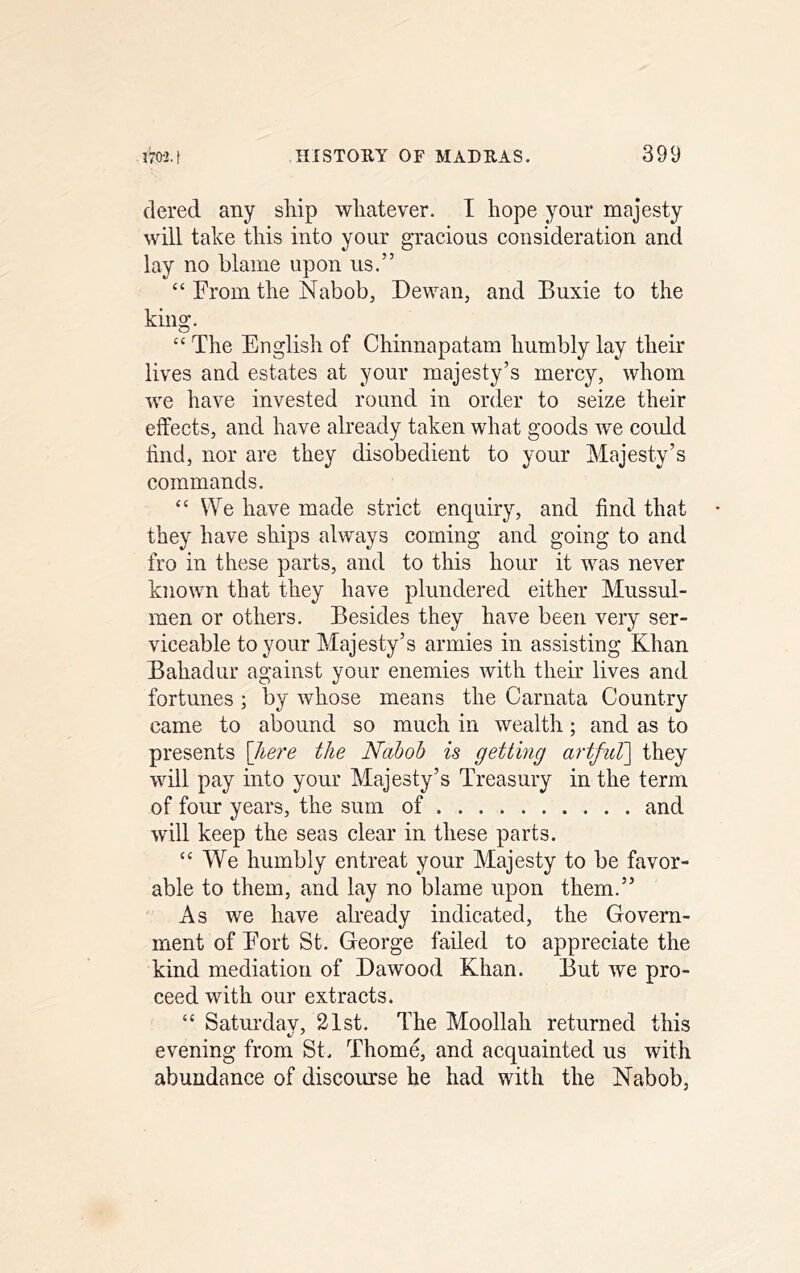 dered any ship whatever. I hope your majesty will take this into your gracious consideration and lay no blame upon us.” “ From the Nabob, Dewan, and Buxie to the king. “ The English of Chinnapatam humbly lay their lives and estates at your majesty’s mercy, whom we have invested round in order to seize their effects, and have already taken what goods we coidd find, nor are they disobedient to your Majesty’s commands. “We have made strict enquiry, and find that they have ships always coming and going to and fro in these parts, and to this hour it was never known that they have plundered either Mussul- raen or others. Besides they have been very ser- viceable to your Majesty’s armies in assisting Khan Bahadur against your enemies with their lives and fortunes ; by whose means the Carnata Country came to abound so much in wealth; and as to presents \]iere the Nabob is getting artfuT] they will pay into your Majesty’s Treasury in the term of four years, the sum of and will keep the seas clear in these parts. “We humbly entreat your Majesty to be favor- able to them, and lay no blame upon them.” As we have already indicated, the Govera- ment of Fort St. George failed to appreciate the kind mediation of Dawood Khan. But we pro- ceed with our extracts. “ Saturdav, 21st. The Moollah returned this evening from St. Thome, and acquainted us with abundance of discourse he had with the Nabob,