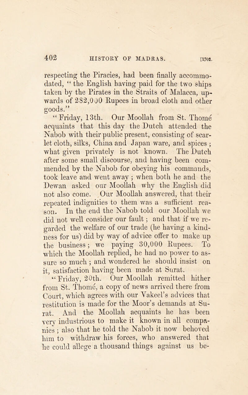 respecting the Piracies, had been finally accommo- dated, “ the English having paid for the two ships taken by the Pirates in the Straits of Malacca, up- wards of 383,000 Rupees in broad cloth and other goods.” ‘‘Friday, 13th. Our Moollah from St. Thome acquaints that this day the Dutch attended the Nabob with their public present, consisting of scar- let cloth, silks, China and Japan ware, and spices ; what given privately is not known. The Dutch after some small discourse, and having been com- mended by the Nabob for obeying his commands, took leave and went away ; when both he and the Dewan asked our Moollah why the English did not also come. Our Moollah answered, that their repeated indignities to them was a sufficient rea- son. In the end the Nabob told our Moollah we did not well consider our fault; and that if we re- garded the welfare of our trade (he having a kind- ness for us) did by way of advice otfer to make up the business; we paying 30,000 Rupees. To which the Moollah replied, he had no power to as- sure so much ; and wondered he should insist on it, satisfaction having been made at Surat. “ Friday, 30th. Our Moollah remitted hither from St. Thom4 a copy of news arrived there from Court, which agrees with our Vakeel’s advices that restitution is made for the Moor’s demands at Su- rat. And the Moollah acquaints he has been very industrious to make it known in all compa- nies ; also that he told the Nabob it now behoved him to withdraw his forces, who answered that he could allege a thousand things against us be-