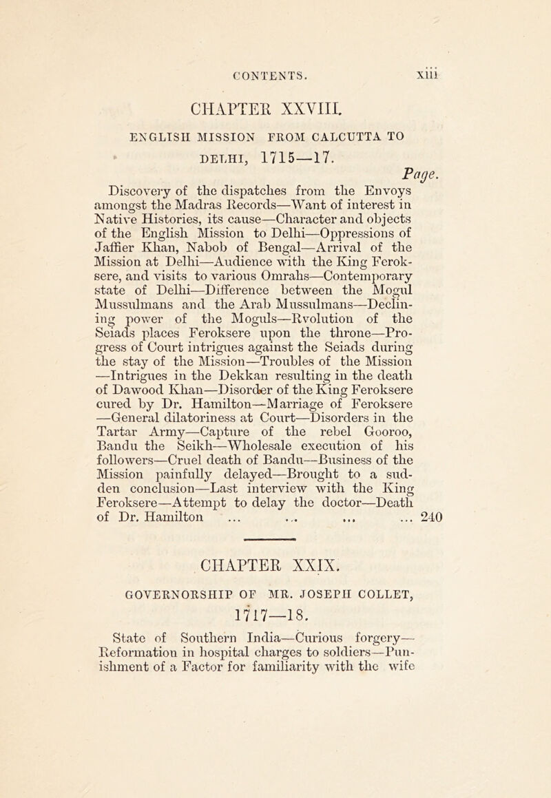 CHArTEll XXVIII. ENGLISH MISSION FROM CALCUTTA TO DELHI, 1715 —17. Page. Discovery of the dispatches from the Envoys amongst the Madras Itecords—Want of interest in Native Histories, its cause—Character and objects of the English Mission to Delhi—Oppressions of Jaffier Khan, Nabob of Bengal—Arrival of the Mission at Delhi—Audience with the King Ferok- sere, and visits to various Omrahs—Contemporary state of Delhi—Difference between the Mogul Mussulmans and the Arab Mussulmans—Declin- ing power of the Moguls—Rvolutiou of the Seiads places Feroksere upon the throne—Pro- gress of Court intrigues against the Seiads during the stay of the Mission—Troubles of the Mission —Intrigues in the Dekkan resulting in the death of Dawood Khan—Disorder of the King Feroksere cured by Dr. Hamilton—M arriage of Feroksere —General dilatoriness at Court—Disorders in the Tartar Army—Capture of the rebel Gooroo, Bandu the Seikh—Wholesale execution of his followers—Cruel death of Bandu—Business of the Mission jiainfully delayed—Brought to a sud- den conclusion—Last interview with the King Feroksere—Attempt to delay the doctor—Death of Dr. Hamilton ... ... ... ... 240 CHAPTER XXIX. GOVERNORSHIP OF MR. JOSEPH COLLET, 1717—18. State of Southern India—Curious forgery— Beformation in hospital charges to soldiers—Pun- ishment of a Factor for familiarity with the wife