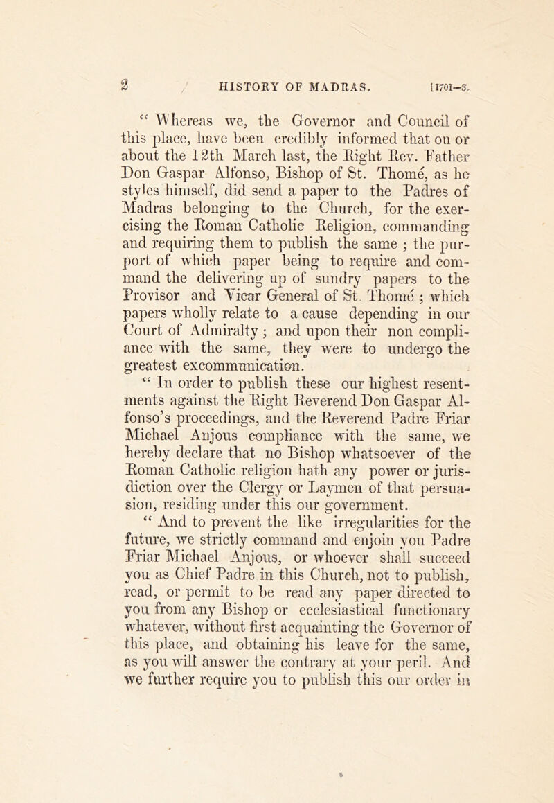 ‘‘ Whereas we, the Governor and Council of this place, have been credibly informed that on or about the 12th March last, the Eight Eev. Father Don Gaspar Mfonso, Bishop of St. Thom4 as he styles himself, did send a paper to the Padres of Madras belonging to the Church, for the exer- cising the Koman Catholic Eeligion, commanding and requiring them to publish the same ; the pur- port of which paper being to require and com- mand the deliveiing up of sundry papers to the Provisor and Yicar General of St Thome ; which papers wholly relate to a cause depending in our Court of Admiralty; and upon their non compli- ance with the same, they were to undergo the greatest excommunication. “ In order to publish these our highest resent- ments against the Eight Eeverend Don Gaspar Al- fonso’s proceedings, and the Eeverend Padre Friar Michael Anjous compliance with the same, we hereby declare that no Bishop whatsoever of the Eoman Catholic religion hath any power or juris- diction over the Clergy or Laymen of that persua- sion, residing under this our goveniment. “ And to prevent the like irregularities for the future, we strictly command and enjoin you Padre Friar Michael Anjous, or whoever shall succeed you as Chief Padre in this Church, not to publish, read, or permit to be read any paper directed to you from any Bishop or ecclesiastical functionary whatever, without first acquainting the Governor of this place, and obtaining his leave for the same, as you will answer the contrary at your peril. And we further require you to pubhsh this our order in