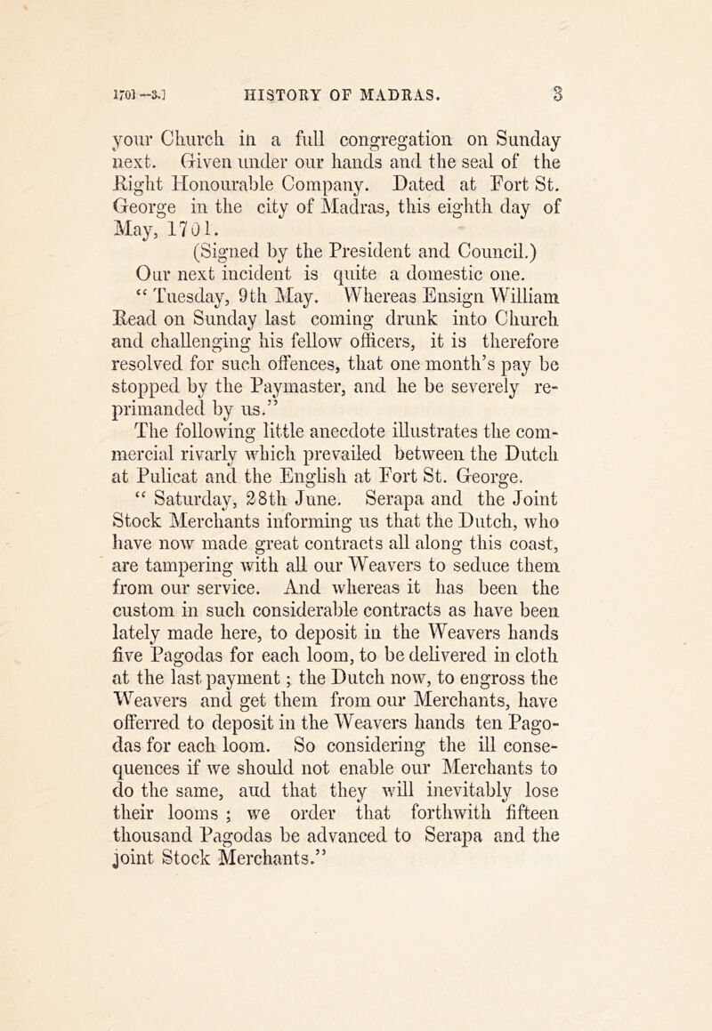 iroi-3,1 HISTOHY OF MADEAS. S your Cluircli in a full congregation on Sunday next. Given under our hands and the seal of the E,ight Honourable Company. Dated at Fort St. George in the city of Madras, this eighth day of May, 1701. (Signed by the President and Council.) Our next incident is quite a domestic one. “ Tuesday, 9th May. Whereas Ensign WTlliam Dead on Sunday last coming drunk into Church and challenging his fellow officers, it is therefore resolved for such offences, that one month’s pay be stopped by the Paymaster, and he be severely re- primanded by us.” The following little anecdote illustrates the com- mercial rivarly which prevailed between the Dutch at Pulicat and the English at Port St. George. “ Saturday, 28th June. Serapa and the Joint Stock Merchants informing us that the Dutch, who have now made great contracts all along this coast, are tampering with all our Weavers to seduce them from our service. And whereas it has been the custom in such considerable contracts as have been lately made here, to deposit in the Weavers hands five Pagodas for each loom, to be delivered in cloth at the last payment; the Dutch now, to engross the Weavers and get them from our Merchants, have ofterred to deposit in the Weavers hands ten Pago- das for each loom. So considering the ill conse- quences if we should not enable our Merchants to do the same, and that they will inevitably lose their looms ; we order that forthwith fifteen thousand Pagodas be advanced to Serapa and the joint Stock Merchants.”