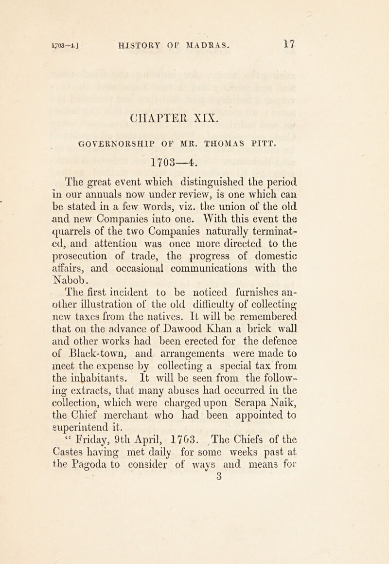 CHAPTEE XIX. GOVERNORSHIP OF MR. THOMAS PITT. 1703—4. The great event which distinguished the period in our annuals now under review, is one which can be stated in a few words, viz. the union of the old and new Companies into one. With this event the quarrels of the two Companies naturally terminat- ed, and attention was once more directed to the prosecution of trade, the progress of domestic affairs, and occasional communications with the Nabob. The first incident to be noticed furnishes an- other illustration of the old difficulty of collecting ne^\^ taxes from the natives. It will be remembered that on the advance of Dawood Khan a brick wall and other works had been erected for the defence of Black-town, and arrangements were made to meet the expense by collecting a special tax from the inhabitants. It will be seen from the follow- ing extracts, tliat many abuses had occurred in the collection, which were charged upon Serapa Naik, the Chief merchant who had been appointed to superintend it. “ Friday, 9 th April, 1703. The Chiefs of the Castes having met daily for some weeks past at the Pagoda to consider of ways and means for 3