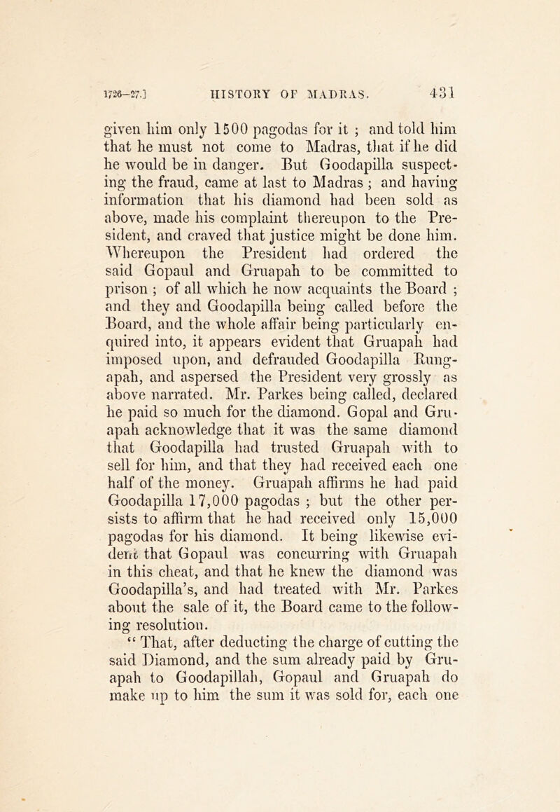 given liim only 1500 pagodas for it ; and told him that he must not come to Madras, that if he did he would be in danger. But Goodapilla suspect- ing the fraud, came at last to Madras ; and having information that his diamond had been sold as above, made his complaint thereupon to the Pre- sident, and craved that justice might be done him. Whereupon the President had ordered the said Gopaul and Gruapah to be committed to prison ; of all which he now acquaints the Board ; and they and Goodapilla being called before the Board, and the whole affair being particularly en- quired into, it appears evident that Gruapah had imposed upon, and defrauded Goodapilla Kung- apah, and aspersed the President very grossly as above narrated. Mr. Parkes being called, declared he paid so much for the diamond. Gopal and Gru- apah acknowledge that it was the same diamond that Goodapilla had trusted Gruapah with to sell for him, and that they had received each one half of the mone3^ Gruapah affirms he had paid Goodapilla 17,000 pagodas ; but the other per- sists to affirm that he had received only 15,000 pagodas for his diamond. It being likewise evi- dent that Gopaul was concurring with Gruapah in this cheat, and that he knew the diamond was Goodapilla’s, and had treated with Mr. Parkes about the sale of it, the Board came to the follow- ing resolution. “ That, after deducting the charge of cutting the said Diamond, and the sum already paid by Gru- apah to Goodapillah, Gopaul and Gruapah do make up to him. the sum it was sold for, each one