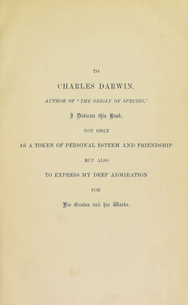CHARLES DARWIN, AUTHOR OF “THE ORIGIN OF SPECIES, I Jlebixate ll)is Dock, NOT ONLY AS A TOKEN OF PERSONAL ESTEEM AND FRIENDSHIP BUT ALSO TO EXPRESS MY DEEP ADMIRATION FOR f)is genius ant) bis ©lorhs.