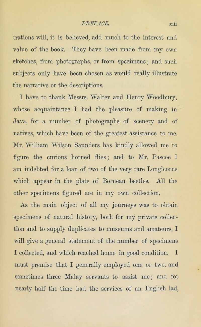 XLLl trations will, it is believed, add much to the interest and value of the book. They have been made from my own sketches, from photographs, or from specimens; and such subjects only have been chosen as would really illustrate the narrative or the descriptions. I have to thank Messrs. Walter and Henry Woodbury, whose acquaintance I had the pleasure of making in Java, for a number of photographs of scenery and of natives, which have been of the greatest assistance to me. Mr. William Wilson Saunders has kindly allowed me to figure the curious horned flies; and to Mr. Pascoe I am indebted for a loan of two of the very rare Longicorns which appear in the plate of Bornean beetles. All the other specimens figured are in my own collection. As the main object of all my journeys was to obtain specimens of natural history, both for my private collec- tion and to supply duplicates to museums and amateurs, I will give a general statement of the number of specimens I collected, and which reached home in good condition. I must premise that I generally employed one or two, and sometimes three Malay servants to assist me; and for nearly half the time bad the services of an English lad,