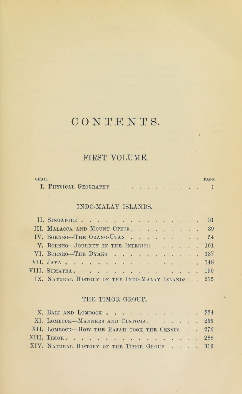 CONTENTS. \ FIRST VOLUME. CHAP. PAOE I. Physical Geography 1 INDO-MALAY ISLANDS. II. Singapore 31 III. Malacca and Mount Ophip. 39 IY. Borneo—The Orang-Utan ,'54 V. Borneo—Journey in the Interior 101 VI. Borneo—The Dyaks 137 VII. Java 148 VIII. Sumatra .... 190 IX. Natural History of the Indo-Malay Islands . . 215 THE TIMOR GROUP. X. Bali and Lombock 234 XI. Lombock—Manners and Customs 255 XII. Lombock—How the Rajah took the Census . . 276 XIII. Timor 288 XIV. Natural History of the Timor Group .... 316