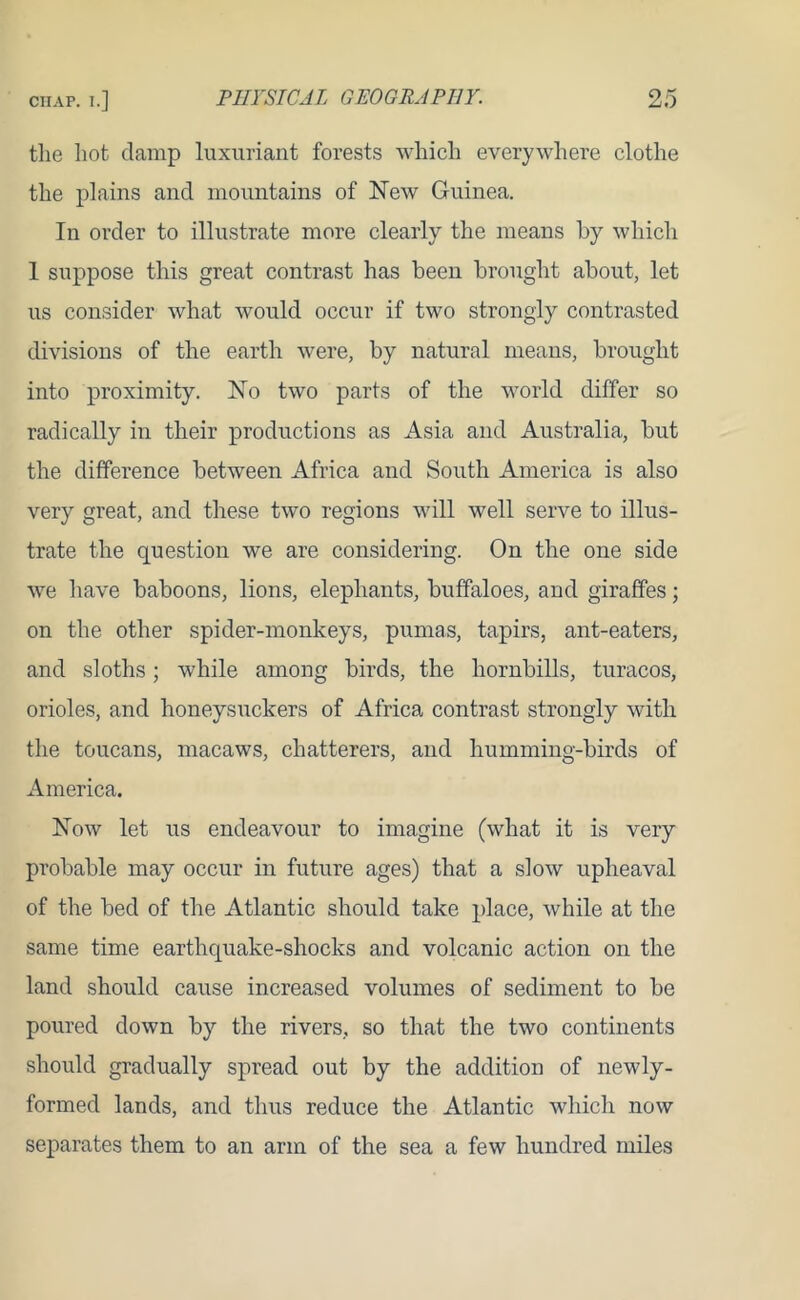 the hot damp luxuriant forests which everywhere clothe the plains and mountains of New Guinea. In order to illustrate more clearly the means by which 1 suppose this great contrast has been brought about, let us consider what would occur if two strongly contrasted divisions of the earth were, by natural means, brought into proximity. No two parts of the world differ so radically in their productions as Asia and Australia, but the difference between Africa and South America is also very great, and these two regions will well serve to illus- trate the question we are considering. On the one side we have baboons, lions, elephants, buffaloes, and giraffes; on the other spider-monkeys, pumas, tapirs, ant-eaters, and sloths; while among birds, the liornbills, turacos, orioles, and honeysuckers of Africa contrast strongly with the toucans, macaws, chatterers, and humming-birds of America. Now let us endeavour to imagine (what it is very probable may occur in future ages) that a slow upheaval of the bed of the Atlantic should take place, while at the same time earthquake-shocks and volcanic action on the land should cause increased volumes of sediment to be poured down by the rivers, so that the two continents should gradually spread out by the addition of newly- formed lands, and thus reduce the Atlantic which now separates them to an arm of the sea a few hundred miles