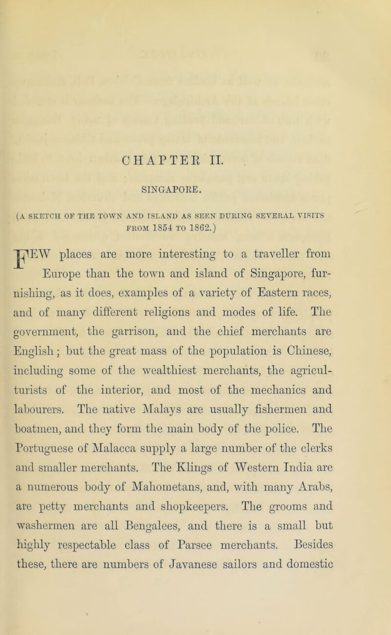 SINGAPOEE. (a sketch of the town and island as seen during several visits from 1854 to 1862.) psw places are more interesting to a traveller from Europe than the town and island of Singapore, fur- nishing, as it does, examples of a variety of Eastern races, and of many different religions and modes of life. The government, the garrison, and the chief merchants are English; hut the great mass of the population is Chinese, including some of the wealthiest merchants, the agricul- turists of the interior, and most of the mechanics and labourers. The native Malays are usually fishermen and boatmen, and they form the main body of the police. The Portuguese of Malacca supply a large number of the clerks and smaller merchants. The Klings of Western India are a numerous body of Mahometans, and, with many Arabs, are petty merchants and shopkeepers. The grooms and washermen are all Bengalees, and there is a small but highly respectable class of Parsee merchants. Besides these, there are numbers of Javanese sailors and domestic