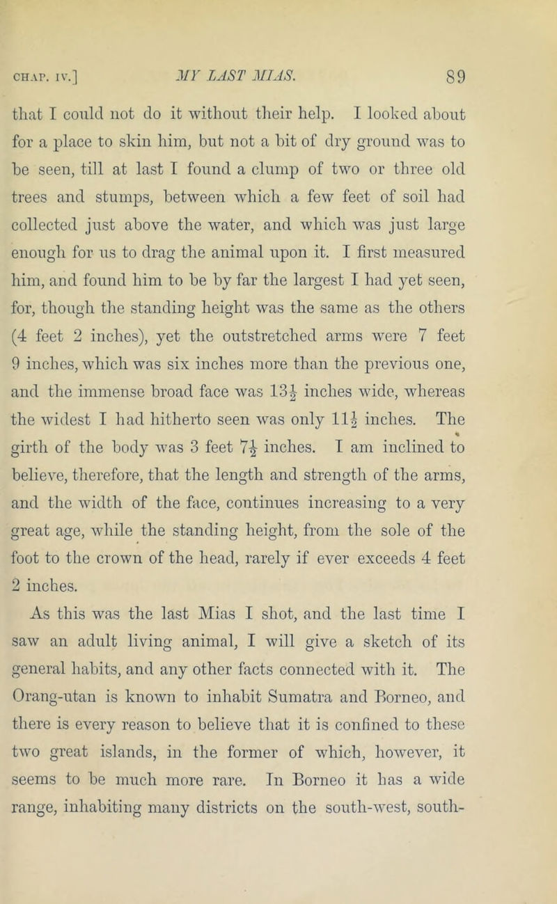 that I could not do it without their help. I looked about for a place to skin him, but not a hit of dry ground was to he seen, till at last I found a clump of two or three old trees and stumps, between which a few feet of soil had collected just above the water, and which was just large enough for us to drag the animal upon it. I first measured him, and found him to be by far the largest I had yet seen, for, though the standing height was the same as the others (4 feet 2 inches), yet the outstretched arms were 7 feet 9 inches, which was six inches more than the previous one, and the immense broad face was 13§ inches wide, whereas the widest I had hitherto seen was only 11|- inches. The % girth of the body was 3 feet 7-^ inches. I am inclined to believe, therefore, that the length and strength of the arms, and the width of the face, continues increasing to a very great age, while the standing height, from the sole of the foot to the crown of the head, rarely if ever exceeds 4 feet 2 inches. As this was the last Mias I shot, and the last time I saw an adult living animal, I will give a sketch of its general habits, and any other facts connected with it. The Orang-utan is known to inhabit Sumatra and Borneo, and there is every reason to believe that it is confined to these two great islands, in the former of which, however, it seems to be much more rare. In Borneo it has a wide range, inhabiting many districts on the south-west, south-