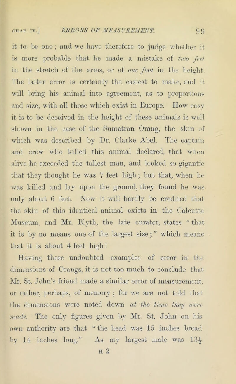 it to be one; and we have therefore to judge whether it is more probable that he made a mistake of two fat in tire stretch of the arms, or of one, foot in the height. The latter error is certainly the easiest to make, and it will bring his animal into agreement, as to proportions and size, with all those which exist in Europe. How easy it is to be deceived in the height of these animals is well shown in the case of the Sumatran Orang, the skin of which was described by Dr. Clarke Abel. The captain and crew who killed this animal declared, that when alive he exceeded the tallest man, and looked so gigantic that they thought he was 7 feet high; but that, when he was killed and lay upon the ground, they found he was only about 6 feet. Now it will hardly be credited that the skin of this identical animal exists in the Calcutta Museum, and Mr. Blyth, the late curator, states “ that it is by no means one of the largest size; ” which means that it is about 4 feet high ! Having these undoubted examples of error in the dimensions of Orangs, it is not too much to conclude that Mr. St. John’s friend made a similar error of measurement, or rather, perhaps, of memory ; for we are not told that the dimensions were noted down at the time they v-crc made. The only figures given by Mr. St. John on his own authority are that “ the head was 15 inches broad by 14 inches long.” As my largest male was 13^- h 2