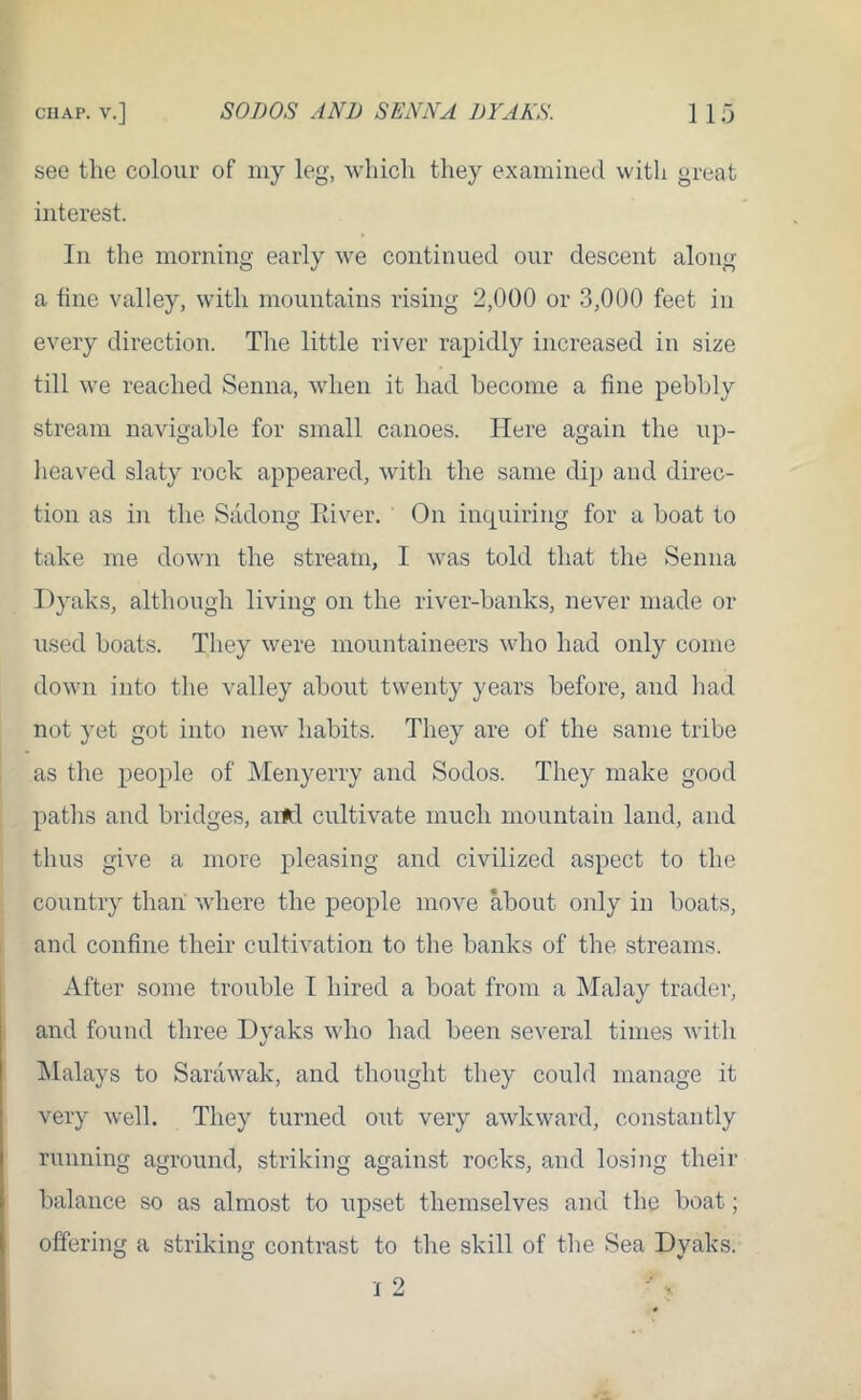 see the colour of my leg, which they examined with great interest. In the morning early we continued our descent along a hne valley, with mountains rising 2,000 or 3,000 feet in every direction. The little river rapidly increased in size till we reached Senna, when it had become a fine pebbly stream navigable for small canoes. Here again the up- heaved slaty rock appeared, with the same dip and direc- tion as in the Sadong Paver. On inquiring for a boat to take me down the stream, I was told that the Senna Dyaks, although living on the river-banks, never made or used boats. They were mountaineers who had only come down into the valley about twenty years before, and had not yet got into new habits. They are of the same tribe as the people of Menyerry and Sodos. They make good paths and bridges, arfcl cultivate much mountain land, and thus give a more pleasing and civilized aspect to the country than where the people move about only in boats, and confine their cultivation to the banks of the streams. After some trouble I hired a boat from a Malay trader, and found three Dyaks who had been several times with Malays to Sarawak, and thought they could manage it very well. They turned out very awkward, constantly running aground, striking against rocks, and losing their balance so as almost to upset themselves and the boat; offering a striking contrast to the skill of the Sea Dyaks. I 2