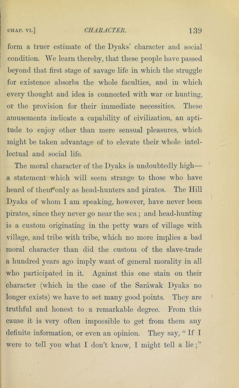 form a truer estimate of the Dyaks’ character and social condition. We learn thereby, that these people have passed beyond that first stage of savage life in which the struggle for existence absorbs the whole faculties, and in which every thought and idea is connected with war or hunting, or the provision for their immediate necessities. These amusements indicate a capability of civilization, an apti- tude to enjoy other than mere sensual pleasures, which might be taken advantage of to elevate their whole intel- lectual and social life. The moral character of the Dyaks is undoubtedly high— a statement which will seem strange to those who have heard of thenf'only as head-hunters and pirates. The Hill Dyaks of whom I am speaking, however, have never been pirates, since they never go near the sea; and head-hunting is a custom originating in the petty wars of village with village, and tribe with tribe, which no more implies a bad moral character than did the custom of the slave-trade a hundred years ago imply want of general morality in all who participated in it. Against this one stain on their character (which in the case of the Sarawak Dyaks no longer exists) we have to set many good points. They are truthful and honest to a remarkable degree. From this cause it is very often impossible to get from them any definite information, or even an opinion. They say, “ If I were to tell you what I don’t know, 1 might tell a lie;”