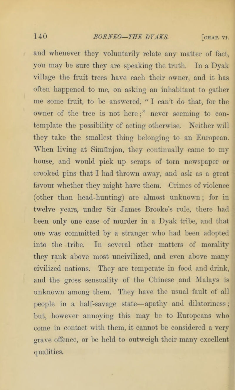 and whenever they voluntarily relate any matter of fact, you may be sure they are speaking the truth. In a Dyak village the fruit trees have each their owner, and it has often happened to me, on asking an inhabitant to gather me some fruit, to he answered, “ I can’t do that, for the owner of the tree is not herenever seeming to con- template the possibility of acting otherwise. Neither will they take the smallest thing belonging to an European. When living at Simunjon, they continually came to my house, and would pick up scraps of torn newspaper or crooked pins that I had thrown away, and ask as a great favour whether they might have them. Crimes of violence (other than head-hunting) are almost unknown; for in twelve years, under Sir James Brooke’s rule, there had been only one case of murder in a Dyak tribe, and that one was committed by a stranger who had been adopted into the tribe. In several other matters of morality they rank above most uncivilized, and even above many civilized nations. They are temperate in food and drink, and the gross sensuality of the Chinese and Malays is unknown among them. They have the usual fault of all people in a half-savage state—apathy and dilatoriness; but, however annoying this may be to Europeans who come in contact with them, it cannot be considered a very grave offence, or be held to outweigh their many excellent qualities.
