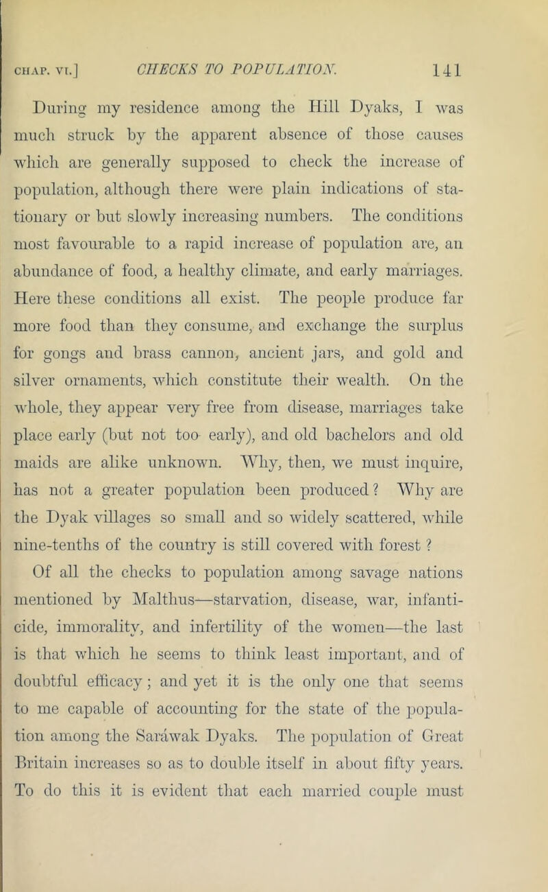 During my residence among the Hill Dyaks, 1 was much struck by the apparent absence of those causes which are generally supposed to check the increase of population, although there were plain indications of sta- tionary or but slowly increasing numbers. The conditions most favourable to a rapid increase of population are, an abundance of food, a healthy climate, and early marriages. Here these conditions all exist. The people produce far more food than they consume, and exchange the surplus for gongs and brass cannon, ancient jars, and gold and silver ornaments, which constitute their wealth. On the whole, they appear very free from disease, marriages take place early (but not too early), and old bachelors and old maids are alike unknown. Why, then, we must inquire, has not a greater population been produced ? Why are the Dyak villages so small and so widely scattered, while nine-tenths of the country is still covered with forest ? Of all the checks to population among savage nations mentioned by Malthus—starvation, disease, war, infanti- cide, immorality, and infertility of the women—the last is that which he seems to think least important, and of doubtful efficacy; and yet it is the only one that seems to me capable of accounting for the state of the popula- tion among the Sarawak Dyaks. The population of Great Britain increases so as to double itself in about fifty years. To do this it is evident that each married couple must