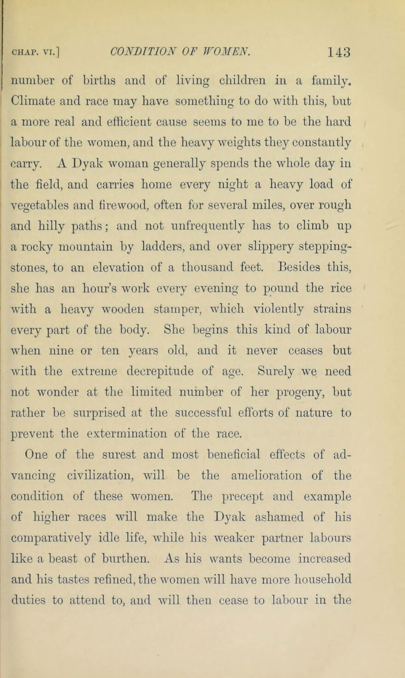 number of births ancl of living children in a family. Climate and race may have something to do with this, but a more real and efficient cause seems to me to be the hard labour of the women, and the heavy weights they constantly carry. A Dyak woman generally spends the whole day in the field, and carries home every night a heavy load of vegetables and firewood, often for several miles, over rough and hilly paths; and not unfrequently has to climb up a rocky mountain by ladders, and over slippery stepping- stones, to an elevation of a thousand feet. Besides this, she has an hour’s work every evening to pound the rice with a heavy wooden stamper, which violently strains every part of the body. She begins this kind of labour when nine or ten years old, and it never ceases but with the extreme decrepitude of age. Surely we need not wonder at the limited number of her progeny, but rather be surprised at the successful efforts of nature to prevent the extermination of the race. One of the surest and most beneficial effects of ad- vancing civilization, will be the amelioration of the condition of these women. The precept and example of higher races will make the Dyak ashamed of his comparatively idle life, while his weaker partner labours like a beast of burthen. As his wants become increased and his tastes refined, the women will have more household duties to attend to, and will then cease to labour in the