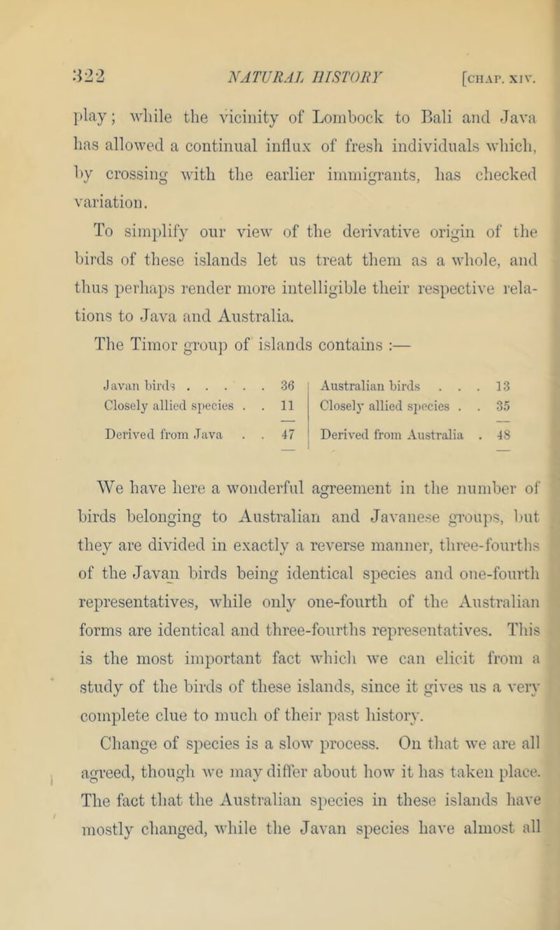 play; while the vicinity of Lombock to Bali and Java has allowed a continual influx of fresh individuals which, by crossing with the earlier immigrants, has checked variation. To simplify our view of the derivative origin of the birds of these islands let us treat them as a whole, and thus perhaps render more intelligible their respective rela- tions to Java and Australia. The Timor group of islands contains :— Javan birds 36 Closely allied species . . 11 Derived from Java . . 47 Australian birds ... 13 Closely allied species . . 35 Derived from Australia . 48 We have here a wonderful agreement in the number of birds belonging to Australian and Javanese groups, but they are divided in exactly a reverse manner, three-fourths of the Javan birds being identical species and one-fourth representatives, while only one-fourth of the Australian forms are identical and three-fourths representatives. This is the most important fact which we can elicit from a study of the birds of these islands, since it gives us a very complete clue to much of their past history. Change of species is a slow process. On that we are all agreed, though we may differ about how it has taken place. The fact that the Australian species in these islands have mostly changed, while the Javan species have almost all