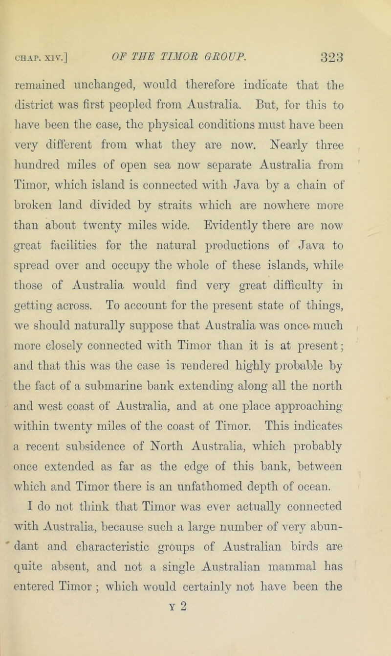 remained unchanged, would therefore indicate that the district was first peopled from Australia. But, for this to have been the case, the physical conditions must have been very different from what they are now. Nearly three hundred miles of open sea now separate Australia from Timor, which island is connected with Java by a chain of broken land divided by straits which are nowhere more than about twenty miles wide. Evidently there are now great facilities for the natural productions of Java to spread over and occupy the whole of these islands, while those of Australia would find very great difficulty in getting across. To account for the present state of things, we should naturally suppose that Australia was once- much more closely connected with Timor than it is at present; and that this was the case is rendered highly probable by the fact of a submarine bank extending along all the north and west coast of Australia, and at one place approaching within twenty miles of the coast of Timor. This indicates a recent subsidence of North Australia, which probably once extended as far as the edge of this bank, between which and Timor there is an unfathomed depth of ocean. I do not think that Timor was ever actually connected with Australia, because such a large number of very abun- ' dant and characteristic groups of Australian birds are quite absent, and not a single Australian mammal has entered Timor ; which would certainly not have been the