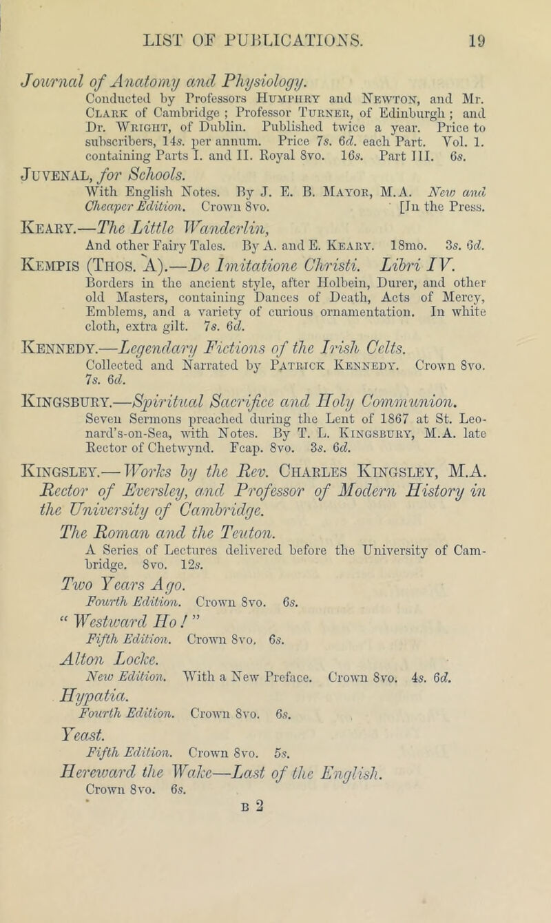 Journal of Anatomy and Physiology. Conducted by Professors Humphry and Newton, and Mr. Clark of Cambridge ; Professor Turner, of Edinburgh ; and Dr. Wright, of Dublin. Published twice a year. Price to subscribers, 14s. per annum. Price 7 s. 6cl. each Part. Yol. 1. containing Parts I. and II. Royal 8vo. 16s. Part III. 6s. •Juvenal, for Schools. AVith English Notes. By J. E. B. Mayor, M.A. New and Cheaper Edition. Crown 8vo. [In the Press. Keary.—The Little Wanderlin, And other Fairy Tales. By A. and E. Keary. 18mo. 3s. Qd. Kempis (Tiios. A).—De Imitatione Christi. Libri IV. Borders in the ancient style, after Holbein, Durer, and other old Masters, containing Dances of Death, Acts of Mercy, Emblems, and a variety of curious ornamentation. In white cloth, extra gilt. 7s. 6d. Kennedy.—Legendary Fictions of the Irish Celts. Collected and Narrated by Patrick Kennedy. Crown 8vo. 7s. 6d. Kingsbury.—Spiritual Sacrifice and Holy Communion. Seven Sermons preached during the Lent of 1867 at St. Leo- nard’s-on-Sea, -with Notes. By T. L. Kingsbury, M.A. late Rector of Chetwynd. Fcap. 8vo. 3s. Qd. Kingsley.— Works by the Rev. Charles Kingsley, M.A. Rector of Fvcrsley, and Professor of Modern History in the University of Cambridge. The Roman and the Teuton. A Series of Lectures delivered before the University of Cam- bridge. 8 vo. 12s. Two Years Ago. Fourth Edition. Crown Svo. 6s. “ Westward Ho ! ” Fifth Edition. Crown 8vo. 6s. Alton Locke. New Edition. AArith a New Preface. Crown Svo. 4s. 6d. Hypatia. Fourth Edition. Crown 8vo. 6s. Yeast. Fifth Edition. Crown Svo. 5s. Her mard the Wake—Last of the English. Crown Svo. 6s. b 2