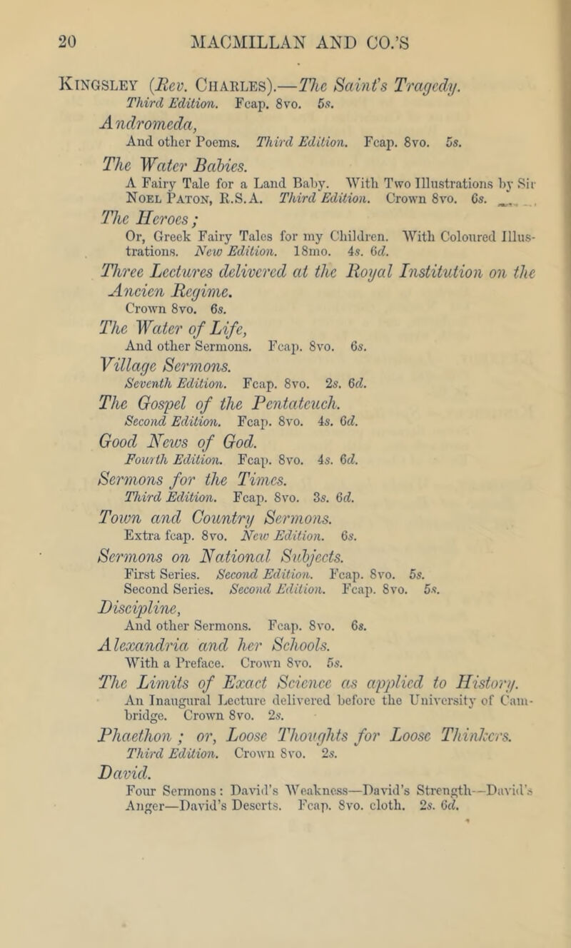 Kingsley (Rev. Charles).—The Saint’s Tragedy. Third Edition. Fcap. 8vo. 5s. Andromeda, And other Poems. Third Edition. Fcap. 8vo. 5s. The Water Babies. A Fairy Tale for a Land Baby. With Two Illustrations by Sir Noel Baton, R.S.A. Third Edition. Crown 8vo. 6s. The Heroes ; Or, Greek Fairy Tales for my Children. With Coloured Illus- trations. New Edition. 18mo. 4s. 6d. Three Lectures delivered at the Royal Institution on the Ancien Regime. Crown 8vo. 6s. The W%ter of Life, And other Sermons. Fcap. 8vo. 6s. Village Sermons. Seventh Edition. Fcap. 8vo. 2s. Gd. The Gospel of the Pentateuch. Second Edition. Fcap. 8vo. 4s. Gd. Good News of God. Fourth Edition. Fcap. 8vo. 4s. Gd. Sermons for the Times. Third Edition. Fcap. 8vo. 3s. Gd. Town and Country Sermons. Extra fcap. 8vo. New Edition. 6s. Sermons on National Subjects. First Series. Second Edition. Fcap. 8vo. 5s. Second Series. Second Edition. Fcap. 8vo. 5s. Discipline, And other Sermons. Fcap. 8vo. 6s. Alexandria and her Schools. With a Preface. Crown Svo. 5s. The Limits of Exact Science as applied to History. An Inaugural Lecture delivered before the University of Cam- bridge. Crown 8vo. 2s. Phaethon ; or, Loose Thoughts for Loose Thinkers. Third Edition. Crown Svo. 2s. David. Four Sermons : David’s Weakness—David’s Strength—David’s Anger—David’s Deserts. Fcap. Svo. cloth. 2s. Gd.