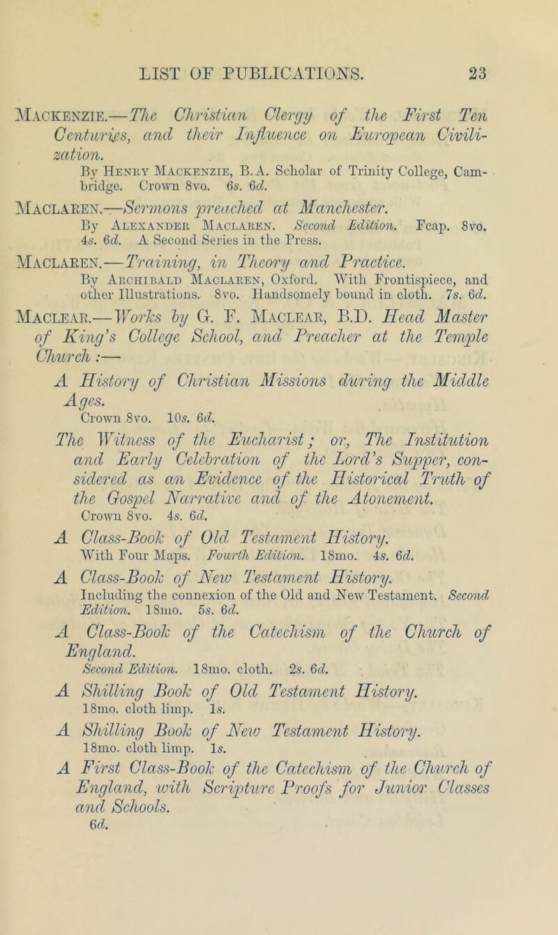 Mackenzie.—The Christian Clergy of the First Ten Centuries, and their Influence on European Civili- zation. By Henry Mackenzie, B.A. Scholar of Trinity College, Cam- bridge. Crown 8vo. 6s. Qd. Maclaeen.—Sermons preached at Manchester. By Alexander Maclaren. Second Edition. Fcap. 8vo. 4s. 6d. A Second Series in the Press. Maclaren.—Training, in Theory and Practice. By Archibald Maclaren, Oxford. With Frontispiece, and other Illustrations. 8vo. Handsomely bound in cloth. 7s. 6d. Maclear.—Works by G. F. Maclear, B.D. Head Master of King’s College School, and Preacher at the Temple Church:— A History of Christian Missions during the Middle Ages. Crown 8vo. 10s. Qd. The Witness of the Eucharist; or, The Institution and Early Celebration of the Lord’s Supper, con- sidered as an Evidence of the Historical Truth of the Gospel Narrative and of the Atonement. Crown 8vo. 4s. 6d. A Class-Book of Old Testament History. With Four Maps. Fourth Edition. 18mo. 4s. 6d. A Class-Book of New Testament History. Including the connexion of the Old and New Testament. Second Edition. 18mo. 5s. 6cl. A Class-Book of the Catechism of the Church of England. Second Edition. 18mo. cloth. 2s. 6cl. A Shilling Book of Old Testament History. 18mo. cloth limp. Is. A Shilling Book of New Testament History. 18mo. cloth limp. Is. A First Class-Book of the Catechism of the Church of England, with Scripture Proofs for Junior Classes and Schools. M.