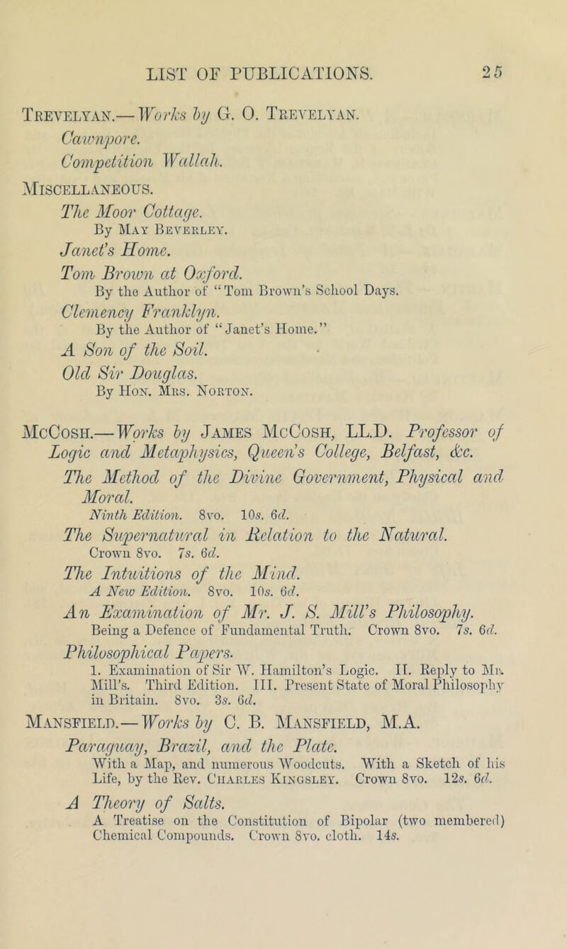 Trevelyan.— Works by G. 0. Trevelyan. Cawnpore. Compel it ion Wallah. Miscellaneous. The Moor Cottage. By May Beverley. Janet’s Home. Tom Brown at Oxford. By the Author of “Tom Brown’s School Days. Clemency Franklyn. By the Author of “Janet’s Home.” A Son of the Soil. Old Sir Douglas. By Hon. Mrs. Norton. McCosh.—Works by James McCosh, LL.D. Professor of Logie and Metaphysics, Queens College, Belfast, &c. The Method of the Divine Government, Physical and Moral. Ninth Edition. 8vo. 10s. 6d. The Supernatural in Relation to the Natural. Crown 8vo. 7s. 6d. The Intuitions of the Mind. A Neiu Edition. 8vo. 10s. 6d. An Examination of Mr. J. S. Mill’s Philosophy. Being a Defence of Fundamental Truth. Crown 8vo. 7s. 6d. Philosophical Papers. 1. Examination of Sir W. Hamilton’s Logic. IT. Reply to Mr. Mill’s. Third Edition. III. Present State of Moral Philosophy in Britain. 8vo. 3s. 6d. Mansfield.—Works by C. R Mansfield, M.A. Paraguay, Brazil, and the Plate. With a Map, and numerous Woodcuts. With a Sketch of his Life, by the Rev. Charles Kingsley. Crown 8vo. 12s. 6d. A Theory of Salts. A Treatise on the Constitution of Bipolar (two membered) Chemical Compounds. Crown Svo. cloth. 14s.