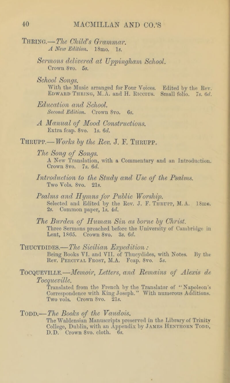 Turing.—The Child’s Grammar. A New Edition. 18mo. Is. Sermons delivered at Uppingham School. Crown 8vo. 5s. School Songs. With the Music arranged for Four Voices. Edited by the Rev. Edward Turing, M.A. and Id. liiccius. Small folio. 7s. 6d. Education and School. Second Edition. Crown 8vo. 6s. A Manual of Mood Constructions. Extra fcap. 8vo. Is. 6d. Thiiupp.— Works by the Rev. J. F. Thrupp. The Song of Songs. A New Translation, with a Commentary and an Introduction. Crown 8vo. 7s. 6d. Introduction to the Study and Use of the Psalms. Two Vols. Svo. 21s. Psalms and Hymns for Public Worship. Selected and Edited by the Rev. J. F. Thrupp, M.A. lSme. 2s. Common paper, Is. id. The Burden of Human Sin as borne by Christ. Three Sermons preached before the University of Cambridge in Lent, 1865. Crown 8vo. 3s. 6d. Thucydides.—The Sicilian Expedition : Being Books VI. and VII. of Thucydides, with Notes. By the Rev. Percival Frost, M.A. Fcap. 8vo. 5s. Tocqueville.—Memoir, Letters, and Remains of Alexis dr Tocqueville. Translated from the French by the Translator of “Napoleon’s Correspondence with King Joseph.” With numerous Additions. Two vols. Crown Svo. 21s. Todd.—The Books of the Vaudois. The Waldensian Manuscripts preserved in the Library of Trinity College, Dublin, with an Appendix by James Hentiiorn Todd, D.D. Crown 8vo. cloth. 6s.